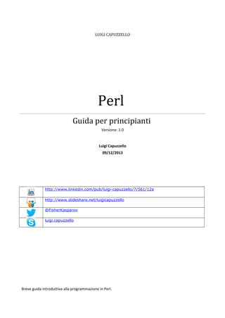 LUIGI CAPUZZELLO

Perl
Guida per principianti
Versione: 1.0

Luigi Capuzzello
09/12/2013

http://www.linkedin.com/pub/luigi-capuzzello/7/561/12a
http://www.slideshare.net/luigicapuzzello
@FisherKasparov
luigi.capuzzello

Breve guida introduttiva alla programmazione in Perl.

 