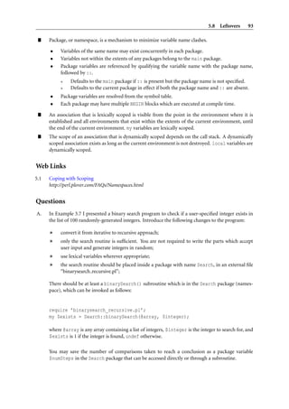 5.8 Leftovers 93
” Package, or namespace, is a mechanism to minimize variable name clashes.
• Variables of the same name may exist concurrently in each package.
• Variables not within the extents of any packages belong to the main package.
• Package variables are referenced by qualifying the variable name with the package name,
followed by ::.
* Defaults to the main package if :: is present but the package name is not speciﬁed.
* Defaults to the current package in effect if both the package name and :: are absent.
• Package variables are resolved from the symbol table.
• Each package may have multiple BEGIN blocks which are executed at compile time.
” An association that is lexically scoped is visible from the point in the environment where it is
established and all environments that exist within the extents of the current environment, until
the end of the current environment. my variables are lexically scoped.
” The scope of an association that is dynamically scoped depends on the call stack. A dynamically
scoped association exists as long as the current environment is not destroyed. local variables are
dynamically scoped.
Web Links
5.1 Coping with Scoping
http://perl.plover.com/FAQs/Namespaces.html
Questions
A. In Example 3.7 I presented a binary search program to check if a user-speciﬁed integer exists in
the list of 100 randomly-generated integers. Introduce the following changes to the program:
convert it from iterative to recursive approach;
only the search routine is sufﬁcient. You are not required to write the parts which accept
user input and generate integers in random;
use lexical variables wherever appropriate;
the search routine should be placed inside a package with name Search, in an external ﬁle
“binarysearch recursive.pl”;
There should be at least a binarySearch() subroutine which is in the Search package (names-
pace), which can be invoked as follows:
require ’binarysearch_recursive.pl’;
my $exists = Search::binarySearch(@array, $integer);
where @array is any array containing a list of integers, $integer is the integer to search for, and
$exists is 1 if the integer is found, undef otherwise.
You may save the number of comparisons taken to reach a conclusion as a package variable
$numSteps in the Search package that can be accessed directly or through a subroutine.
 