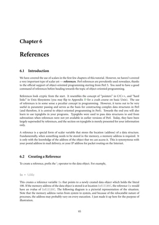 Chapter 6
References
6.1 Introduction
We have covered the use of scalars in the ﬁrst few chapters of this tutorial. However, we haven’t covered
a very important type of scalar yet — references. Perl references are prevalently used nowadays, thanks
to the ofﬁcial support of object-oriented programming starting from Perl 5. You need to have a good
command of references before heading towards the topic of object-oriented programming.
References look cryptic from the start. It resembles the concept of “pointers” in C/C++, and “hard
links” in Unix ﬁlesystems (you may ﬂip to Appendix D for a crash course on basic Unix). The use
of references is in some sense a peculiar concept in programming. However, it turns out to be very
useful in parameter passing and serves as the basis for constructing complex data structures in Perl
(and therefore, it is central to object-oriented programming in Perl). Towards the end you will also
learn to use typeglobs in your programs. Typeglobs were used to pass data structures to and from
subroutines when references were not yet available in earlier versions of Perl. Today, they have been
largely superseded by references, and the section on typeglobs is merely presented for your information
only.
A reference is a special form of scalar variable that stores the location (address) of a data structure.
Fundamentally, when something needs to be stored in the memory, a memory address is required. It
is only with the knowledge of the address of the object that we can access it. This is synonymous with
your postal address in mail delivery, or your IP address for packet routing on the Internet.
6.2 Creating a Reference
To create a reference, preﬁx the  operator to the data object. For example,
$a = 100;
This creates a reference variable $a that points to a newly created data object which holds the literal
100. If the memory address of the data object is stored is at location 0x8101B8C, the reference $a would
have an rvalue of 0x8101B8C. The following diagram is a pictorial representation of the situation.
Note that the memory address varies from system to system, and because of the relocatable nature of
processes, the address may probably vary on every execution. I just made it up here for the purpose of
illustration.
95
 