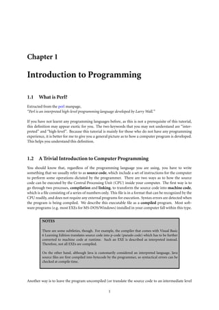 Chapter 1
Introduction to Programming
1.1 What is Perl?
Extracted from the perl manpage,
“Perl is an interpreted high-level programming language developed by Larry Wall.”
If you have not learnt any programming languages before, as this is not a prerequisite of this tutorial,
this deﬁnition may appear exotic for you. The two keywords that you may not understand are “inter-
preted” and “high-level”. Because this tutorial is mainly for those who do not have any programming
experience, it is better for me to give you a general picture as to how a computer program is developed.
This helps you understand this deﬁnition.
1.2 A Trivial Introduction to Computer Programming
You should know that, regardless of the programming language you are using, you have to write
something that we usually refer to as source code, which include a set of instructions for the computer
to perform some operations dictated by the programmer. There are two ways as to how the source
code can be executed by the Central Processing Unit (CPU) inside your computer. The ﬁrst way is to
go through two processes, compilation and linking, to transform the source code into machine code,
which is a ﬁle consisting of a series of numbers only. This ﬁle is in a format that can be recognized by the
CPU readily, and does not require any external programs for execution. Syntax errors are detected when
the program is being compiled. We describe this executable ﬁle as a compiled program. Most soft-
ware programs (e.g. most EXEs for MS-DOS/Windows) installed in your computer fall within this type.
NOTES
There are some subtleties, though. For example, the compiler that comes with Visual Basic
6 Learning Edition translates source code into p-code (pseudo code) which has to be further
converted to machine code at runtime. Such an EXE is described as interpreted instead.
Therefore, not all EXEs are compiled.
On the other hand, although Java is customarily considered an interpreted language, Java
source ﬁles are ﬁrst compiled into bytecode by the programmer, so syntactical errors can be
checked at compile time.
Another way is to leave the program uncompiled (or translate the source code to an intermediate level
1
 