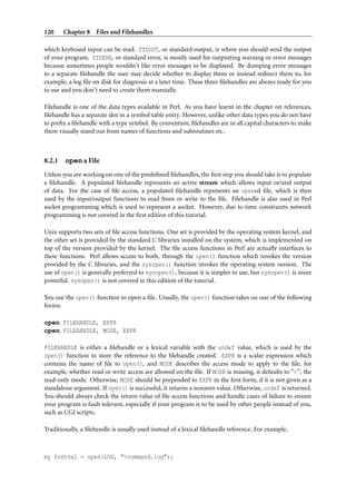 120 Chapter 8 Files and Filehandles
which keyboard input can be read. STDOUT, or standard output, is where you should send the output
of your program. STDERR, or standard error, is mostly used for outputting warning or error messages
because sometimes people wouldn’t like error messages to be displayed. By dumping error messages
to a separate ﬁlehandle the user may decide whether to display them or instead redirect them to, for
example, a log ﬁle on disk for diagnosis at a later time. These three ﬁlehandles are always ready for you
to use and you don’t need to create them manually.
Filehandle is one of the data types available in Perl. As you have learnt in the chapter on references,
ﬁlehandle has a separate slot in a symbol table entry. However, unlike other data types you do not have
to preﬁx a ﬁlehandle with a type symbol. By convention, ﬁlehandles are in all capital characters to make
them visually stand out from names of functions and subroutines etc.
8.2.1 open a File
Unless you are working on one of the predeﬁned ﬁlehandles, the ﬁrst step you should take is to populate
a ﬁlehandle. A populated ﬁlehandle represents an active stream which allows input or/and output
of data. For the case of ﬁle access, a populated ﬁlehandle represents an opened ﬁle, which is then
used by the input/output functions to read from or write to the ﬁle. Filehandle is also used in Perl
socket programming which is used to represent a socket. However, due to time constraints network
programming is not covered in the ﬁrst edition of this tutorial.
Unix supports two sets of ﬁle access functions. One set is provided by the operating system kernel, and
the other set is provided by the standard C libraries installed on the system, which is implemented on
top of the version provided by the kernel. The ﬁle access functions in Perl are actually interfaces to
these functions. Perl allows access to both, through the open() function which invokes the version
provided by the C libraries, and the sysopen() function invokes the operating system version. The
use of open() is generally preferred to sysopen(), because it is simpler to use, but sysopen() is more
powerful. sysopen() is not covered in this edition of the tutorial.
You use the open() function to open a ﬁle. Usually, the open() function takes on one of the following
forms:
open FILEHANDLE, EXPR
open FILEHANDLE, MODE, EXPR
FILEHANDLE is either a ﬁlehandle or a lexical variable with the undef value, which is used by the
open() function to store the reference to the ﬁlehandle created. EXPR is a scalar expression which
contains the name of ﬁle to open(), and MODE describes the access mode to apply to the ﬁle, for
example, whether read or write access are allowed on the ﬁle. If MODE is missing, it defaults to “<”, the
read-only mode. Otherwise, MODE should be prepended to EXPR in the ﬁrst form, if it is not given as a
standalone argument. If open() is successful, it returns a nonzero value. Otherwise, undef is returned.
You should always check the return value of ﬁle access functions and handle cases of failure to ensure
your program is fault tolerant, especially if your program is to be used by other people instead of you,
such as CGI scripts.
Traditionally, a ﬁlehandle is usually used instead of a lexical ﬁlehandle reference. For example,
my $retval = open(LOG, "<command.log");
 