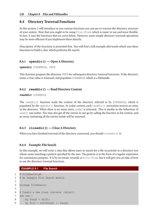 128 Chapter 8 Files and Filehandles
8.4 Directory Traversal Functions
In this section, I will introduce to you various functions you can use to traverse the directory structure
of your system. Note that you ought to be using File::Find, which is easier to use and more ﬂexible.
In fact, it uses the functions that we cover below. However, some simple directory traversal operations
may be more efﬁcient if you implement them directly.
Description of the functions is presented ﬁrst. You will ﬁnd a full example afterwards which uses these
functions to build a class which performs ﬁle search.
8.4.1 opendir() — Open A Directory
opendir DIRHANDLE, PATH
This function prepares the directory PATH for subsequent directory traversal functions. If the directory
exists, a true value is returned, and populates DIRHANDLE which is a ﬁlehandle.
8.4.2 readdir() — Read Directory Content
readdir DIRHANDLE
The readdir() function reads the content of the directory referred to by DIRHANDLE, which is
populated by the opendir() function. In scalar context, each readdir() invocation returns an entry
in the directory. When there is no more entry, undef is returned. This is similar to the behaviour of
read() saw earlier. You may also get all the entries in one go by calling the function in list context, and
an array containing all the entries inside will be returned.
8.4.3 closedir() — Close A Directory
When you have ﬁnished traversal of the directory concerned, you should closedir() it.
8.4.4 Example: File Search
In this example, we will write a class that allows users to search for a ﬁle recursively in a directory tree
whose name matching a pattern speciﬁed by the user. The pattern is in the form of a regular expression
for convenience purpose. It is by no means versatile as File::Find, but it will give you an idea of how
to use the directory traversal functions.
EXAMPLE 8.1 File Search
1 # FileSearch.pm
2 # An Example File Search module
3
4 package FileSearch;
5
6 # Create a new class instance (object)
7 sub new {
8 my $arg0 = shift;
9 my $cls = ref($arg0) || $arg0;
 