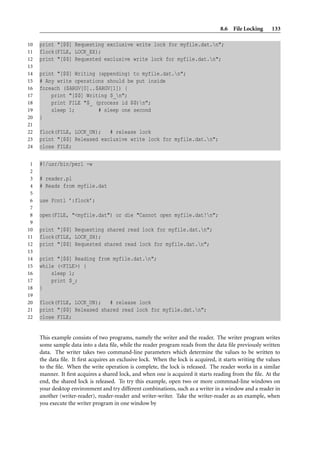 8.6 File Locking 133
10 print "[$$] Requesting exclusive write lock for myfile.dat.n";
11 flock(FILE, LOCK_EX);
12 print "[$$] Requested exclusive write lock for myfile.dat.n";
13
14 print "[$$] Writing (appending) to myfile.dat.n";
15 # Any write operations should be put inside
16 foreach ($ARGV[0]..$ARGV[1]) {
17 print "[$$] Writing $_n";
18 print FILE "$_ (process id $$)n";
19 sleep 1; # sleep one second
20 }
21
22 flock(FILE, LOCK_UN); # release lock
23 print "[$$] Released exclusive write lock for myfile.dat.n";
24 close FILE;
1 #!/usr/bin/perl -w
2
3 # reader.pl
4 # Reads from myfile.dat
5
6 use Fcntl ’:flock’;
7
8 open(FILE, "<myfile.dat") or die "Cannot open myfile.dat!n";
9
10 print "[$$] Requesting shared read lock for myfile.dat.n";
11 flock(FILE, LOCK_SH);
12 print "[$$] Requested shared read lock for myfile.dat.n";
13
14 print "[$$] Reading from myfile.dat.n";
15 while (<FILE>) {
16 sleep 1;
17 print $_;
18 }
19
20 flock(FILE, LOCK_UN); # release lock
21 print "[$$] Released shared read lock for myfile.dat.n";
22 close FILE;
This example consists of two programs, namely the writer and the reader. The writer program writes
some sample data into a data ﬁle, while the reader program reads from the data ﬁle previously written
data. The writer takes two command-line parameters which determine the values to be written to
the data ﬁle. It ﬁrst acquires an exclusive lock. When the lock is acquired, it starts writing the values
to the ﬁle. When the write operation is complete, the lock is released. The reader works in a similar
manner. It ﬁrst acquires a shared lock, and when one is acquired it starts reading from the ﬁle. At the
end, the shared lock is released. To try this example, open two or more commnad-line windows on
your desktop environment and try different combinations, such as a writer in a window and a reader in
another (writer-reader), reader-reader and writer-writer. Take the writer-reader as an example, when
you execute the writer program in one window by
 