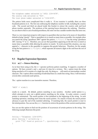 9.3 Regular Expression Operators 143
The telephone number extracted is ’(852) 1234-5678’.
The country code extracted is ’852’.
The local phone number extracted is ’1234-5678’.
The pattern looks more complicated then it really is. If you examine it carefully, there are three
bracketed patterns in it. The ﬁrst one embracing the telephone number in full, including the country
code. The second and third are placed inside this bracket to extract the country code and local
phone number separately. The positions of the opening braces determine the ordering. Therefore,
we can observe that in case of nested parentheses, the outer one has a smaller number than the inner one.
There is a very important property with respect to quantiﬁers that you have to be aware of. Quantiﬁers
default to being “greedy”. That is, quantiﬁers try to match as many times as possible. For example when
you match the string “greediness 2003” against the pattern /(.*)(+.)/, $1 has the string “greediness
200”, leaving “3” to $2. Therefore, you can see that quantiﬁers appearing on the left tries to match as
many times as possible while allowing the pattern to match. To work around this situation, you may
append a ? character to the quantiﬁer to suppress this greedy behaviour. Therefore, for the sample
string the best pattern is /(.*?)(d+)/, which separates all numeric digits at the end from the rest of
the string.
9.3 Regular Expression Operators
9.3.1 m// — Pattern Matching
As we have been using so far, the m// operator performs pattern matching. It supports a number of
options. We have covered m and s, and now it’s time for a revision. The s option treats the string
being searched as if it consists of a single line only. By doing so, . will match an intermediate newline
character. The m option allows matching of individual lines in a multi-line string. Here, I will introduce
several other commonly used options.
The i option matches in a case-insensitive manner. Therefore,
’ABCD’ =˜ m/abc/i
results in a match. By default, pattern matching is case sensitive. Another useful option is g,
which attempts to carry out a global pattern matching on the string. In scalar context, a search
pointer is maintained. The search pointer is ﬁrst initialized to the beginning of the string. In each
matching operation, matching starts from the search pointer. If a match is found, the search pointer
advances to past the end of the matched substring. If matching fails, the search pointer is reset to
the initial position. You can use the pos() function to retrieve the position of the current search pointer.
You can use this option to ﬁnd out the position of occurrences of certain patterns in the string. The
following example illustrates this point:
$string = ’Telephone: 1234-5678’;
while ($string =˜ m/(d{4})/g) {
print "’$1’ found at position " . (pos($string) - length($1)) . ".n";
}
 