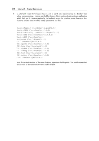148 Chapter 9 Regular Expressions
B. In Chapter 8 we developed a class FileSearch to search for a ﬁle recursively in a directory tree
whose name matching a pattern speciﬁed by the user. Now, use this class to write an application
which ﬁnds out all classes accessible by Perl and their respective locations on the ﬁlesystem. For
example, selected lines of output on my system look like this:
Bundle::Apache2 (/usr/local/lib/perl/5.8.0)
Bundle::CPAN (/usr/share/perl/5.8.0)
Bundle::DBD::mysql (/usr/local/lib/perl/5.8.0)
Bundle::DBI (/usr/local/lib/perl/5.8.0)
Bundle::LWP (/usr/share/perl5)
ByteLoader (/usr/lib/perl/5.8.0)
CGI (/usr/share/perl/5.8.0)
CGI::Apache (/usr/share/perl/5.8.0)
CGI::Carp (/usr/share/perl/5.8.0)
CGI::Cookie (/usr/share/perl/5.8.0)
CGI::Pretty (/usr/share/perl/5.8.0)
CGI::Push (/usr/share/perl/5.8.0)
CGI::Switch (/usr/share/perl/5.8.0)
CPAN (/usr/share/perl/5.8.0)
Note that several versions of the same class may appear on the ﬁlesystem. The path has to reﬂect
the location of the version that will be loaded by Perl.
 