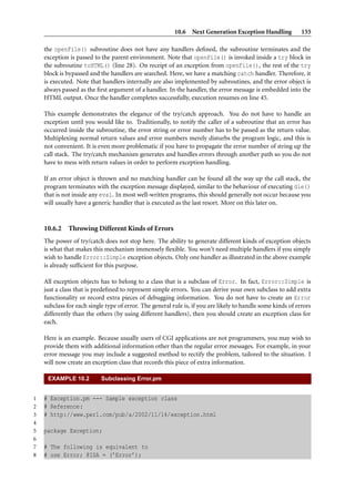 10.6 Next Generation Exception Handling 155
the openFile() subroutine does not have any handlers deﬁned, the subroutine terminates and the
exception is passed to the parent environment. Note that openFile() is invoked inside a try block in
the subroutine toHTML() (line 28). On receipt of an exception from openFile(), the rest of the try
block is bypassed and the handlers are searched. Here, we have a matching catch handler. Therefore, it
is executed. Note that handlers internally are also implemented by subroutines, and the error object is
always passed as the ﬁrst argument of a handler. In the handler, the error message is embedded into the
HTML output. Once the handler completes successfully, execution resumes on line 45.
This example demonstrates the elegance of the try/catch approach. You do not have to handle an
exception until you would like to. Traditionally, to notify the caller of a subroutine that an error has
occurred inside the subroutine, the error string or error number has to be passed as the return value.
Multiplexing normal return values and error numbers merely disturbs the program logic, and this is
not convenient. It is even more problematic if you have to propagate the error number of string up the
call stack. The try/catch mechanism generates and handles errors through another path so you do not
have to mess with return values in order to perform exception handling.
If an error object is thrown and no matching handler can be found all the way up the call stack, the
program terminates with the exception message displayed, similar to the behaviour of executing die()
that is not inside any eval. In most well-written programs, this should generally not occur because you
will usually have a generic handler that is executed as the last resort. More on this later on.
10.6.2 Throwing Different Kinds of Errors
The power of try/catch does not stop here. The ability to generate different kinds of exception objects
is what that makes this mechanism immensely ﬂexible. You won’t need multiple handlers if you simply
wish to handle Error::Simple exception objects. Only one handler as illustrated in the above example
is already sufﬁcient for this purpose.
All exception objects has to belong to a class that is a subclass of Error. In fact, Error::Simple is
just a class that is predeﬁned to represent simple errors. You can derive your own subclass to add extra
functionality or record extra pieces of debugging information. You do not have to create an Error
subclass for each single type of error. The general rule is, if you are likely to handle some kinds of errors
differently than the others (by using different handlers), then you should create an exception class for
each.
Here is an example. Because usually users of CGI applications are not programmers, you may wish to
provide them with additional information other than the regular error messages. For example, in your
error message you may include a suggested method to rectify the problem, tailored to the situation. I
will now create an exception class that records this piece of extra information.
EXAMPLE 10.2 Subclassing Error.pm
1 # Exception.pm --- Sample exception class
2 # Reference:
3 # http://www.perl.com/pub/a/2002/11/14/exception.html
4
5 package Exception;
6
7 # The following is equivalent to
8 # use Error; @ISA = (’Error’);
 