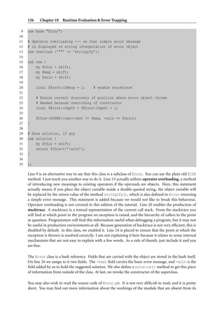 156 Chapter 10 Runtime Evaluation & Error Trapping
9 use base "Error";
10
11 # Operator overloading --- so that simple error message
12 # is displayed on string interpolation of error object
13 use overload (’""’ => ’stringify’);
14
15 sub new {
16 my $this = shift;
17 my $msg = shift;
18 my $soln = shift;
19
20 local $Error::Debug = 1; # enable stacktrace
21
22 # Ensure correct discovery of position where error object thrown
23 # Needed because overriding of constructor
24 local $Error::Depth = $Error::Depth + 1;
25
26 $this->SUPER::new(-text => $msg, -soln => $soln);
27 }
28
29 # Show solution, if any
30 sub solution {
31 my $this = shift;
32 return $this->{’-soln’};
33 }
34
35 1;
Line 9 is an alternative way to say that this class is a subclass of Error. You can use the plain old @ISA
method. I just teach you another way to do it. Line 13 actually utilizes operator overloading, a method
of introducing new meanings to existing operators if the operands are objects. Here, this statement
actually means if you place the object variable inside a double-quoted string, the object variable will
be replaced by the return value of the method stringify(), which is also deﬁned in Error returning
a simple error message. This statement is added because we would not like to break this behaviour.
Operator overloading is not covered in this edition of the tutorial. Line 20 enables the production of
stacktrace. A stacktrace is a textual representation of the current call stack. From the stacktrace you
will ﬁnd at which point in the program an exception is raised, and the hierarchy of callers to the point
in question. Programmers will ﬁnd this information useful when debugging a program, but it may not
be useful in production environments at all. Because generation of backtrace is not very efﬁcient, this is
disabled by default. in this class, we enabled it. Line 24 is placed to ensure that the point at which the
exception is thrown is resolved correctly. I am not explaining it here because it relates to some internal
mechanisms that are not easy to explain with a few words. As a rule of thumb, just include it and you
are ﬁne.
The Error class is a hash reference. Fields that are carried with the object are stored in the hash itself.
On line 26 we assign to it two ﬁelds. The -text ﬁeld carries the basic error message, and -soln is the
ﬁeld added by us to hold the suggested solution. We also deﬁne a solution() method to get this piece
of information from outside of the class. At last, we invoke the constructor of the superclass.
You may also wish to read the source code of Error.pm. It is not very difﬁcult to read, and it is pretty
short. You may ﬁnd out more information about the workings of the module that are absent from its
 