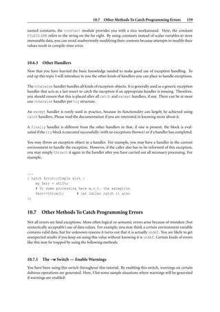 10.7 Other Methods To Catch Programming Errors 159
named constants, the constant module provides you with a nice workaround. Here, the constant
FILEIO ERR refers to the string on the far right. By using constants instead of scalar variables to store
immutable data, you can avoid inadvertently modifying their contents because attempts to modify their
values result in compile-time error.
10.6.3 Other Handlers
Now that you have learned the basic knowledge needed to make good use of exception handling. To
end up this topic I will introduce to you the other kinds of handlers you can place to handle exceptions.
The otherwise handler handles all kinds of exception objects. It is generally used as a generic exception
handler that acts as a last resort to catch the exception if an appropriate handler is missing. Therefore,
you should ensure that this is placed after all catch and except handlers, if any. There can be at most
one otherwise handler per try structure.
An except handler is rarely used in practice, because its functionality can largely be achieved using
catch handlers. Please read the documentation if you are interested in knowing more about it.
A finally handler is different from the other handlers in that, if one is present, the block is eval-
uated if the try block is executed successfully (with no exceptions thrown) or if a handler has completed.
You may throw an exception object in a handler. For example, you may have a handler in the current
environment to handle the exception. However, if the caller also has to be informed of this exception,
you may simply throw() it again in the handler after you have carried out all necessary processing. For
example,
...
} catch Error::Simple with {
my $err = shift;
# Do some processing here w.r.t. the exception
$err->throw(); # let caller catch it also
};
10.7 Other Methods To Catch Programming Errors
Not all errors are fatal exceptions. More often logical or semantic errors arise because of mistaken (but
syntactically acceptable) use of data values. For example, you may think a certain environment variable
contains valid data, but for unknown reasons it turns out that it is actually undef. You are likely to get
unexpected results if you keep on using this value without knowing it is undef. Certain kinds of errors
like this may be trapped by using the following methods.
10.7.1 The -w Switch — Enable Warnings
You have been using this switch throughout this tutorial. By enabling this switch, warnings on certain
dubious operations are generated. Here, I list some sample situations where warnings will be generated
if warnings are enabled:
 