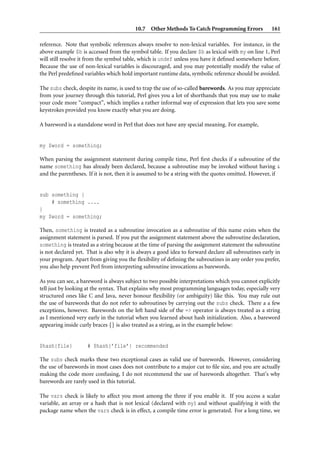 10.7 Other Methods To Catch Programming Errors 161
reference. Note that symbolic references always resolve to non-lexical variables. For instance, in the
above example $b is accessed from the symbol table. If you declare $b as lexical with my on line 1, Perl
will still resolve it from the symbol table, which is undef unless you have it deﬁned somewhere before.
Because the use of non-lexical variables is discouraged, and you may potentially modify the value of
the Perl predeﬁned variables which hold important runtime data, symbolic reference should be avoided.
The subs check, despite its name, is used to trap the use of so-called barewords. As you may appreciate
from your journey through this tutorial, Perl gives you a lot of shorthands that you may use to make
your code more “compact”, which implies a rather informal way of expression that lets you save some
keystrokes provided you know exactly what you are doing.
A bareword is a standalone word in Perl that does not have any special meaning. For example,
my $word = something;
When parsing the assignment statement during compile time, Perl ﬁrst checks if a subroutine of the
name something has already been declared, because a subroutine may be invoked without having &
and the parentheses. If it is not, then it is assumed to be a string with the quotes omitted. However, if
sub something {
# something ....
}
my $word = something;
Then, something is treated as a subroutine invocation as a subroutine of this name exists when the
assignment statement is parsed. If you put the assignment statement above the subroutine declaration,
something is treated as a string because at the time of parsing the assignment statement the subroutine
is not declared yet. That is also why it is always a good idea to forward declare all subroutines early in
your program. Apart from giving you the ﬂexibility of deﬁning the subroutines in any order you prefer,
you also help prevent Perl from interpreting subroutine invocations as barewords.
As you can see, a bareword is always subject to two possible interpretations which you cannot explicitly
tell just by looking at the syntax. That explains why most programming languages today, especially very
structured ones like C and Java, never honour ﬂexibility (or ambiguity) like this. You may rule out
the use of barewords that do not refer to subroutines by carrying out the subs check. There a a few
exceptions, however. Barewords on the left hand side of the => operator is always treated as a string
as I mentioned very early in the tutorial when you learned about hash initialization. Also, a bareword
appearing inside curly braces {} is also treated as a string, as in the example below:
$hash{file} # $hash{’file’} recommended
The subs check marks these two exceptional cases as valid use of barewords. However, considering
the use of barewords in most cases does not contribute to a major cut to ﬁle size, and you are actually
making the code more confusing, I do not recommend the use of barewords altogether. That’s why
barewords are rarely used in this tutorial.
The vars check is likely to affect you most among the three if you enable it. If you access a scalar
variable, an array or a hash that is not lexical (declared with my) and without qualifying it with the
package name when the vars check is in effect, a compile time error is generated. For a long time, we
 