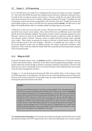 172 Chapter 11 CGI Programming
by (3). The Web server, on receipt of (3), would return the resource and mark it as of type “image/gif”
(4). Note that if the HTML document has multiple external references, additional connections has to
be made by the user agent to request such resources. However, usually the user agent will not fetch
such external resources one by one. Consider a Web page consisting of 30 images. It would be too time
consuming to request each resource sequentially as the network can be slow. Usually, the browser will
send multiple requests at a time to the Web server by opening multiple threads. The Web server is also
likely to be multithreaded to allow it to handle multiple incoming requests concurrently.
A Web server, in this way, serves only static content. With the same URI, anybody would be accessing
exactly the same resource at any instance. Also, visitors will not see any differences across visits unless
the ﬁles have been physically modiﬁed. Presentation of static content is generally adequate for many
Web sites. However, in order for the World Wide Web to become an interactive media, the ability to
serve dynamic content is desired. Dynamic content is usually achieved by writing scripts, especially
server scripts. These scripts can generate the output in real time to clients based on input from the
clients and data stored in the server database. Therefore, it is possible that every visitor to a Web
site serving dynamic content may see different layouts and content customized according to their
preferences. That is what that makes the World Wide Web a powerful and interesting media compared
with conventional media.
11.3 What is CGI?
In general Computer Science terms, an interface provides a well-deﬁned way of interaction between
a system and external entities. Recall that in the object-oriented programming paradigm, each class
exposes itself to the outside through an interface consisting of methods and properties, and users of the
classes do not need to (and should not have to) know the details of the implementation and, instead,
access the objects through their interfaces.
In Figure 11.1 we saw the interaction between the Web server and the client. As the resource is static
(an HTML document on the ﬁlesystem), the Web server can return the speciﬁed resources if they exist.
However, if the resource speciﬁed is an executable script, the script will then need to be executed before
returning the generated response to the client.
NOTES
Note that not all Web servers have CGI script execution enabled. In fact, the administrator of
the Web server needs to explicitly enable execution of CGI scripts, set up a CGI script handler
and associate ﬁle extensions of CGI scripts permitted (e.g. .pl and .cgi) with it such that the
scripts will be executed instead of being fetched and displayed in the client’s browser window!
Execution of CGI scripts pose certain levels of security risks, and are especially dangerous
if either the scripts contain a lot of security vulnerabilities or the Web server is improperly
conﬁgured. Therefore, many Web hosting companies do not allow execution of CGI scripts
in free accounts. Some Web hosting companies set up separate ﬁlesystems for hosting CGI
scripts to prevent damages due to CGI script attacks or malfunctioned CGI scripts from
affecting the entire ﬁlesystem. Later in this chapter I will introduce some techniques to write
more secure Perl programs to be deployed as CGI scripts.
The Common Gateway Interface (CGI) speciﬁes the mechanism through which the Web server should
pass data pertaining to the HTTP request to the server script, thus allowing the server script to capture
 