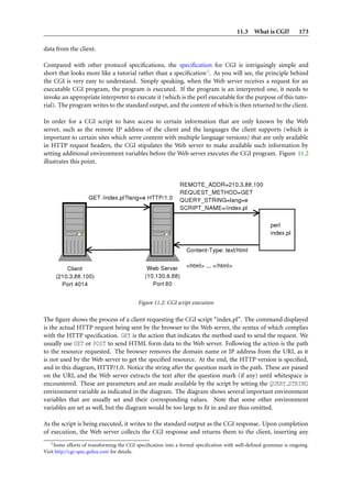 11.3 What is CGI? 173
data from the client.
Compared with other protocol speciﬁcations, the speciﬁcation for CGI is intriguingly simple and
short that looks more like a tutorial rather than a speciﬁcation1. As you will see, the principle behind
the CGI is very easy to understand. Simply speaking, when the Web server receives a request for an
executable CGI program, the program is executed. If the program is an interpreted one, it needs to
invoke an appropriate interpreter to execute it (which is the perl executable for the purpose of this tuto-
rial). The program writes to the standard output, and the content of which is then returned to the client.
In order for a CGI script to have access to certain information that are only known by the Web
server, such as the remote IP address of the client and the languages the client supports (which is
important to certain sites which serve content with multiple language versions) that are only available
in HTTP request headers, the CGI stipulates the Web server to make available such information by
setting additional environment variables before the Web server executes the CGI program. Figure 11.2
illustrates this point.
Figure 11.2: CGI script execution
The ﬁgure shows the process of a client requesting the CGI script “index.pl”. The command displayed
is the actual HTTP request being sent by the browser to the Web server, the syntax of which complies
with the HTTP speciﬁcation. GET is the action that indicates the method used to send the request. We
usually use GET or POST to send HTML form data to the Web server. Following the action is the path
to the resource requested. The browser removes the domain name or IP address from the URI, as it
is not used by the Web server to get the speciﬁed resource. At the end, the HTTP version is speciﬁed,
and in this diagram, HTTP/1.0. Notice the string after the question mark in the path. These are passed
on the URI, and the Web server extracts the text after the question mark (if any) until whitespace is
encountered. These are parameters and are made available by the script by setting the QUERY STRING
environment variable as indicated in the diagram. The diagram shows several important environment
variables that are usually set and their corresponding values. Note that some other environment
variables are set as well, but the diagram would be too large to ﬁt in and are thus omitted.
As the script is being executed, it writes to the standard output as the CGI response. Upon completion
of execution, the Web server collects the CGI response and returns them to the client, inserting any
1Some efforts of transforming the CGI speciﬁcation into a formal speciﬁcation with well-deﬁned grammar is ongoing.
Visit http://cgi-spec.golux.com for details.
 