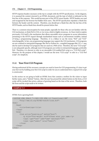 174 Chapter 11 CGI Programming
HTTP response headers necessary at the top to comply with the HTTP speciﬁcations. In the diagram,
it is assumed the content returned is an HTML document, and the type of which is indicated on the
ﬁrst line of the response. This would become part of the HTTP return header. HTTP headers are read
and recognized by the browser but hidden from users. The HTTP speciﬁcation stipulates a blank line
between the header and the content. Therefore, you should put a blank line after the last line of the
HTTP header, and no blank lines should be present before that.
There is a common misconception by many people, especially for those who are not familiar with the
CGI mechanism, to think Perl is CGI, or vice versa, which is highly erroneous. As I have tried to explain
previously, CGI itself is the mechanism that allows executable server programs to access information
pertaining to the HTTP request through standardized means such as environment variables, instead
of being a programming language. Therefore, it is a fallacy to use the terms “Perl” and “CGI”
interchangeably. In fact, any programming languages may support the CGI mechanism. CGI programs
are not conﬁned to interpreted languages like Perl or Python etc., compiled languages like C/C++ may
also be used to develop CGI programs that are used on a Web server. Therefore, the term “CGI script”
is not adequately speciﬁc, although most CGI programs are written in interpreted languages, preferably
Perl. Therefore, it is discreet to refer to an executable CGI-enabled Perl script as a “CGI Perl script”.
However, for the purpose of this chapter, I would use the term “CGI script” to refer to a “CGI Perl
script”, for simplicity.
11.4 Your First CGI Program
Having understood all the necessary concepts you need to know for CGI programming, it’s time to get
your feet wet by building your ﬁrst CGI script in order for you to understand how a typical CGI script
is constructed.
In this section we are going to build an HTML form that contains a textbox for the visitor to input
his/her name, and a “Submit” button. After the user has pressed the submit button on the form, a CGI
script will be invoked that prints a phrase of greeting based on the time of the server. Therefore, both
the form and the script needs to be written.
EXAMPLE 11.1
HTML Form (greeting.html)
<!DOCTYPE HTML PUBLIC "-//W3C//DTD HTML 4.0 Transitional//EN"
"http://www.w3.org/TR/REC-html40/loose.dtd">
<html>
<head>
<title>Greetings</title>
</head>
<body>
<form action="greeting.pl" method="post">
<p style="font-weight: bold">Please enter your name:</p>
<input type="text" name="name" maxlength="30">
<input type="submit" value="Submit">
</form>
</body>
</html>
 
