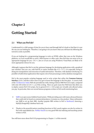 Chapter 2
Getting Started
2.1 What can Perl do?
I understand it is a full wastage of time for you to have read through half of a book to ﬁnd that it is not
the one you are looking for. Therefore, I am going to let you know what you will learn by following this
tutorial as early as possible.
If you are looking for a programming language to write an HTML editor that runs on the Windows
platform, or if you would like to write a Web browser or ofﬁce suite, then Perl does not seem to be an
appropriate language for you. C/C++, Java or (if you are using Windows) Visual Basic are likely to be
more appropriate choices for you.
Although it appears that Perl is not the optimum language for developing applications with a graphical
user interface (but you can, with Perl/Tk or native modules like WIN::GUI), it is especially strong in
doing text manipulation and extraction of useful information. Therefore, with database interfacing it is
possible to build robust applications that require a lot of text processing as well as database management.
Perl is the most popular scripting language used to write scripts that utilize the Common Gateway
Interface (CGI), and this is how most of us got to know this language in the ﬁrst place. A cursory look
at the CGI Resource Index Web site provided me with a listing of about 3000 Perl CGI scripts, compared
with only 220 written in C/C++, as of this writing. There are quite many free Web hosts that allow you
to deploy custom Perl CGI scripts, but in general C/C++ CGI scripts are virtually only allowed unless
you pay. In particular, there are several famous programs written in Perl worth mentioning here:
YaBB is an open source bulletin board system. While providing users with many advanced features
that could only be found on commercial products, it remains as a free product. Many webmasters
use YaBB to set up their BBS. Another popular BBS written in Perl is ikonboard, featuring a
MySQL/PostgreSQL database back-end.
Thanks to the powerful pattern matching functions in Perl, search engines can also be written in
Perl with unparalleled ease. Perlfect Search is a very good Web site indexing and searching system
written in Perl.
You will learn more about Perl CGI programming in Chapter 11 of this tutorial.
7
 