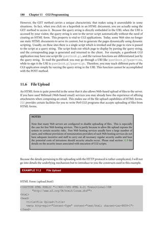 180 Chapter 11 CGI Programming
However, the GET method carries a unique characteristic that makes using it unavoidable in some
situations. In fact, when you click on a hyperlink in an HTML document, you are actually using the
GET method to access it. Because the query string is directly embedded in the URI, when the URI is
accessed by your visitor, the query string is sent to the server script automatically without the need of
creating an HTML form. This property is vital to CGI applications. Today, some Web sites no longer
use static HTML documents to serve its content, but to generate the pages dynamically using dynamic
scripting. Usually, on these sites there is a single script which is invoked and the page to view is passed
to the script as a query string. The script ﬁnds out which page to display by parsing the query string,
and the corresponding page is generated and returned to the client. For example, a guestbook CGI
application may have one script ﬁle guestbook.pl, and the various functions are differentiated just by
the query string. To read the guestbook you may go through a URI like guestbook.pl?page=view,
while to sign it the URI is guestbook.pl?page=sign. Therefore, you may reach different parts of the
CGI application simply by varying the query string in the URI. This function cannot be accomplished
with the POST method.
11.6 File Upload
An HTML form is quite powerful in the sense that it also allows Web-based upload of ﬁles to the server.
If you have used Webmail (Web-based email) services you may already have the experience of afﬁxing
attachments when composing an email. This makes use of the ﬁle upload capabilities of HTML forms.
CGI provides certain facilities for you to write Perl CGI programs that accepts uploading of ﬁles from
HTML forms.
NOTES
Note that many Web servers are conﬁgured to disable uploading of ﬁles. This is especially
the case for free Web hosting services. This is partly because to allow ﬁle upload exposes the
system to certain security risks. Free Web hosting services usually have a large number of
users, and without provisions of remuneration providers of such Web hosting services do not
have adequate incentive and staff to carry out all necessary regular security audits and bear
the potential costs of intrusions should security attacks occur. Please read section 11.9 for
details on the security issues associated with execution of CGI scripts.
Because the details pertaining to ﬁle uploading with the HTTP protocol is rather complicated, I will not
go into details the underlying mechanism but to introduce to you the constructs used in this example.
EXAMPLE 11.2 File Upload
HTML Form (upload.html)
<!DOCTYPE HTML PUBLIC "-//W3C//DTD HTML 4.01 Transitional//EN
"http://www.w3.org/TR/html4/loose.dtd"">
<html>
<head>
<title>File Upload</title>
<meta http-equiv="Content-Type" content="text/html; charset=iso-8859-1">
</head>
 