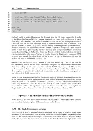 182 Chapter 11 CGI Programming
41 close OUTFILE;
42
43 print qq∼tt<p class="Normal">Upload Successful.</p>n∼;
44 print "tt<div>File size: $byteCount bytes</div>n";
45 print "tt<div>File type: $rInfo->{’Content-Type’}</div>n";
46 }
47
48 print qq∼
49 </body>
50 </html>∼;
On line 7 and 8 we get the ﬁlename and the ﬁlehandle from the CGI object respectively. In earlier
sections I introduced to you the Vars() method to get a reference of the hash containing the form data
(ﬁeld, value) pairs. However, there is also the method param() that you can use to query the value of
a particular ﬁeld. On line 7 the ﬁlename is passed as the value whose ﬁeld name is “ﬁlename”, as we
speciﬁed in the HTML form. The upload() method with the ﬁeld name passed as parameter returns a
ﬁlehandle from which you may read the uploaded content. This method returns undef if the ﬁlehandle
cannot be read. While uploading a ﬁle the browser usually sends along some additional information,
such as the content type, in the headers. We can use the uploadInfo() method returns a reference to
a hash containing this information. You have to pass the ﬁlename as the parameter because an HTML
form may have multiple ﬁle upload ﬁelds. On line 45 we try to retrieve the content type using this
method. The name of the header is Content-Type.
On line 27 we called the cgi error() method to determine whether any CGI errors had occurred.
CGI errors rarely occur in practice, unless, for example, ﬁle upload dies in the middle as a result of the
client stops sending data. The second condition we test is the ﬁlehandle being undef. This condition
rarely occurs, either. If either of these conditions is satisﬁed, we should consider the upload a failed one.
However, please note that the CGI module fails to notice if the user keys in a ﬁlename which points to a
non-existent ﬁle in the ﬁle location entry.
Line 31 extracts the ﬁlename portion from the ﬁlename passed in. Note that the ﬁlename does not take
on any deﬁnite formats, and is determined by the client browser. Some browsers send the full absolute
path to the script (e.g. on Windows it looks like C:somedirfile.zip), while some other browsers
submit only the ﬁlename. Note that because the path, if one exists, depends on the client system,
we should treat both  and / as pathname separators. Line 34 enables binary mode, as explained in
Chapter 8. We read the ﬁle received in 1024-byte chunks and write them to the output ﬁle.
11.7 Important HTTP Header Fields and Environment Variables
In this section, a few other important environment variables and HTTP header ﬁelds that are useful
and are made available through the CGI mechanism are outlined below.
11.7.1 CGI-Related Environment Variables
REMOTE ADDR is set to the IP address of the client sending the HTTP request to the server. This is usually
the address of the client machine itself. However, presence of intermediate proxy servers between the
client and the server may result in seeing the address of the proxy server instead of the client machine
itself. This is because the proxy server, on receipt of the client HTTP request, replaces the source
 