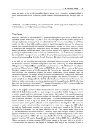 11.9 Security Issues 189
would not bother to, but it still leaves a backdoor for abuse. As an e-commerce application I believe
having a backdoor like this is totally unacceptable, however pretty or sophisticated the application can
be.
Conclusion Do not trust anything sent over the network. Always carry out all veriﬁcations possible
at the best of your knowledge before committing anything.
Privacy Issues
While this is not directly related to Perl CGI programming in general, you should be aware that the
Hypertext Transfer Protocol (HTTP) that is used for accessing the World Wide Web conveys all its
messages in plaintext. Therefore, when you submit a form with your password, address or credit card
number etc. ﬁlled in these ﬁelds are all transmitted in plaintext through the Internet. The Internet is a
gigantic interconnected network of computers. When you send a message to a remote host, for example,
to browse a certain Web page on a remote Web server, the Internet routing system has to ﬁnd a path
between you and the remote Web server. The scale of the Internet is so large that usually you have to
go through many intermediate hosts on your way to the remote host. Any of these hosts is able to read
the content of the messages, or even to modify it. Under certain circumstances, other malicious hosts
may also be able to eavesdrop the trafﬁc through these hosts. Therefore, there is no conﬁdentiality at all.
If you Web site has to collect privacy-sensitive information from your users by means of forms,
the Web server concerned should be conﬁgured to serve these forms using the Secure Socket Layer
(SSL) protocol or Transport Layer Security (TLS), a close variant of SSL. The Internet uses a layered
architecture. SSL acts between HTTP on top and TCP/IP, the Internet delivery system at the bottom.
Therefore, messages between a Web browser and the Web server are encrypted in transit and thus
malicious hosts, even intermediate hosts on the path are unable to decrypt the messages except the
communicating parties. For example, when your browser sends a form with your personal information
which is to be sent over SSL, the HTTP message encapsulating the form data are passed to the SSL layer
which encrypts it and then passed to the TCP/IP subsystem to send it to the remote Web server. The
Web server on the remote end reverses these steps to receive the message from the TCP/IP subsystem,
decrypts it and then recover the original HTTP message. Conﬁguration of SSL/TLS is performed at the
Web server and no modiﬁcation to your CGI programs is needed.
Earlier in this chapter I mentioned the two form submission methods, namely GET and POST. In the
GET method, the form data encoded as a query string are also carried on the URI. This poses a number
of security issues if such form data contain privacy-sensitive information. First, many browsers now
cache recently visited URIs so that users can easily revisit them without having to manually bookmark
them or otherwise save them. This causes potential privacy violations on those single-user systems (and
thus no password is asked to log on the system) or misconﬁgured multi-user systems. For instance,
consider a typical patronage to a cybercaf´e in your neighbourhood. You logged on a PC inside and
conducted an online transaction to buy something from an online store. Suppose the GET method
was used and thus form data including your password in plaintext were carried on the URI, and was
thus cached by the browser. Then you logged off and left the caf´e. Then another person logged on the
PC, and when he or she started the browser, a URI to the online store with your password embedded
appeared in the browsing history. Does this sound scary to you? System conﬁgurations of most public
workstations generally should have this issue ﬁxed already. However, this is not a guarantee. Another
situation where this URI may be divulged is due to a header ﬁeld in HTTP that is called “Referer”.
When a user agent, e.g. browser, sends an HTTP request message to the remote Web server to retrieve
a certain resource, the user agent may include in the header ﬁeld “Referer” the referring URI, that is,
 