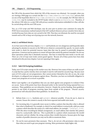 190 Chapter 11 CGI Programming
the URI of the document from which the URI of this resource was obtained. For example, when you
are viewing a Web page on a certain site like http://www.somesite.com/links.html and you click
on one of the hyperlinks there to http://www.anothersite.com, for example, the URI that refers to
links.html may be included in the HTTP header which is sent to anothersite.com. Therefore, if
the referrer URI refers to a script URI with privacy-sensitive information embedded in it they will also
be carried along with the next URI access.
You, as a CGI script and Web developer, may do your part to protect your customers by using the
POST form transmission method instead of the GET method whenever privacy-sensitive form data are
involved because form data are not carried in the URI. That does not eliminate the need for encrypted
tunnels such as SSL to keep out of prying eyes over the network, however.
eval() and Related Attacks
As we have seen in the previous chapter, eval() and backticks are very dangerous and frequently taken
advantage by attackers to execute on the Web server whatever commands they specify. As noted, enable
taint mode to check for potential insecure input data that may be passed to potentially dangerous
operations. Construct precise patterns to ensure all input data match the patterns intended. Do not use
these operations unless that is absolutely necessary. Also bear in mind that taint mode is not the end.
There are a lot of traps taint mode cannot guard against. Because all of these points have been duly
introduced in the previous chapter, I am not repeating it here again.
11.9.3 Safe CGI Scripting Guidelines
Today, new CGI scripts emerge on the market every day. However, how many of them are really secure?
A script that has a pretty interface does not imply it must be well tested for security bugs. Because most
users of CGI scripts are not programmers, they cannot protect themselves but rely on you, the script
developers, to safeguard your programs against abuse. Therefore, you have an irrefutable obligation to
ensure your programs are as secure as possible.
Below I put together a set of guidelines that you can check against your programs to evaluate if they
are secure. Some of the points have been discussed earlier in the tutorial but being repeated here as a
summary. These guidelines are not exhaustive, however. Despite the section heading, these guidelines
pertain to any kinds of programs receiving input from outside of the program. Discreet security
personnel are well-educated about these guidelines. So should you.
Refrain from eval(), backticks and system() whenever possible. If you do use it, check its
content. Ensure the content is exactly in the form expected and enable taint mode.
For incoming data, it is generally more secure to deﬁne a pattern that describes what is allowed
than what is disallowed. For example, to check if an email address is syntactically valid you create
a pattern which describes the syntax of a valid email address, for example /ˆw+@(w+.?)+$/.
With this deny-everything-by-default arrangement, an email address that matches this pattern
must be a syntactically valid one. This is preferable to a pattern which enumerates the invalid
characters and test whether the string contains these invalid characters, because given the large
number of possible characters you may not be able to enumerate them.
Do not be more permissive than necessary. That is, do not set a ﬁle permission value to more
than what you need to get your program running. More permissions imply higher risk.
 