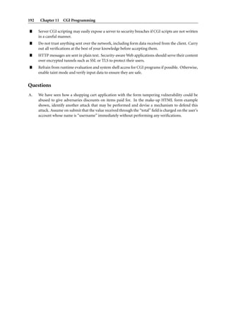 192 Chapter 11 CGI Programming
” Server CGI scripting may easily expose a server to security breaches if CGI scripts are not written
in a careful manner.
” Do not trust anything sent over the network, including form data received from the client. Carry
out all veriﬁcations at the best of your knowledge before accepting them.
” HTTP messages are sent in plain text. Security-aware Web applications should serve their content
over encrypted tunnels such as SSL or TLS to protect their users.
” Refrain from runtime evaluation and system shell access for CGI programs if possible. Otherwise,
enable taint mode and verify input data to ensure they are safe.
Questions
A. We have seen how a shopping cart application with the form tampering vulnerability could be
abused to give adversaries discounts on items paid for. In the make-up HTML form example
shown, identify another attack that may be performed and devise a mechanism to defend this
attack. Assume on submit that the value received through the “total” ﬁeld is charged on the user’s
account whose name is “username” immediately without performing any veriﬁcations.
 