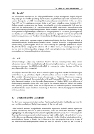2.3 What do I need to learn Perl? 9
2.2.3 Java/JSP
Sun Microsystems developed the Java language and intended to target it as a general purpose program-
ming language. It is from the ground up object-oriented and platform independent. Functionalities are
accessed through the Java API, consisting of hierarchies of classes similar to that of Perl. Java Server
Pages (JSP) is a Web scripting environment similar to ASP except with a Java syntax. Similar to C/C++,
the Java syntax is very structured and thus are not as ﬂexible as scripting languages like Perl. Also, Java
itself is not just an interpreter, it is a virtual machine over which programmers are totally abstracted
from the underlying operating system platforms, which allows the Java API to be implemented on top
of this platform-independent layer. For those who have programmed in Java before, you will probably
ﬁnd that the Java Virtual Machine takes rather long time to load, especially on lower-end systems with
limited computational power. This defers the possibility of widespread deployment of Java programs.
While Perl is not strictly a general-purpose programming language like Java, I found it difﬁcult to
compare Perl and Java because of their different natures. However, if conﬁned to the purpose of Web
server scripting, I generally prefer Perl to JSP for its ﬂexibility and lightweight performance. Despite
this, I feel that Java is a language that is feature-rich and if time allows, you are strongly encouraged to
ﬁnd out more about this stupendous language, which is expecting increasing attention in mobile and
embedded devices because of its platform independence.
2.2.4 ASP
Active Server Pages (ASP) is only available on Windows NT-series operating systems where Internet
Information Services (IIS) is installed (although alternative implementations of ASP on other system
architectures exist, e.g. Sun Chili!Soft ASP, which is a commercial product that runs on Unix, but
generally considered not very stable).
Running on a Windows Web server, ASP can impose a tighter integration with Microsoft technologies,
so that the use of, say, ActiveX data objects (ADO) for database access can be made a lot easier. However,
IIS is especially vulnerable to remote attacks when operated as a Web server. Numerous service packs
have been released to patch the security holes in IIS and Windows NT. However, new holes are still
being discovered from time to time that makes the deployment of Windows NT/IIS as the Web server of
choice not very favourable. On the other hand, Apache, the renowned Web server for Unix and now for
other operating systems as well, has far less security concerns and are less susceptible to remote attacks.
Apache also has the largest installation base among all Web server software, taking up more than 60%
of the market share.
2.3 What do I need to learn Perl?
You don’t need to pay a penny to learn and use Perl. Basically, a text editor that handles text-only ﬁles
and a working installation of the Perl interpreter are all that you will need.
Under Microsoft Windows, Notepad meets the minimum requirement. However, a whole page of code
in black is not visually attractive in terms of readability. Some text editors have the feature of syntax
highlighting, with different parts of a statement displayed in different colours. Good colouring makes
the source ﬁles more pleasurable to look at (such colouring is used for display only and will not be saved
to ﬁle). However, avoid using word processors like Microsoft Word or Wordpad which add proprietary
control codes on ﬁle save by default. The Perl interpreter does not recognize these special formats. If
you have to use these word processors, ensure that your ﬁles are saved as plain text ASCII format so
 