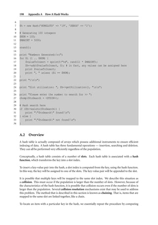 198 Appendix A How A Hash Works
6
7 $h = new Hash(’NUMSLOTS’ => ’19’, ’DEBUG’ => ’1’);
8
9 # Generating 100 integers
10 $NUM = 100;
11 $MAXINT = 5000;
12
13 srand();
14
15 print "Numbers Generated:n(";
16 for $i (1 .. $NUM) {
17 $valueToInsert = sprintf("%d", rand(1) * $MAXINT);
18 $h->add($valueToInsert, 0); # in fact, any values can be assigned here
19 print $valueToInsert;
20 print ", " unless ($i == $NUM);
21 }
22 print ")nn";
23
24 print "Slot utilization: ", $h->getUtilization(), "nn";
25
26 print "Please enter the number to search for >> ";
27 chomp($toSearch = <STDIN>);
28
29 # Hash search here
30 if ($h->exists($toSearch)) {
31 print ""$toSearch" found!n";
32 } else {
33 print ""$toSearch" not found!n";
34 }
A.2 Overview
A hash table is actually composed of arrays which possess additional instruments to ensure efﬁcient
indexing of data. A hash table has three fundamental operations — insertion, searching and deletion.
They can all be performed very efﬁciently regardless of the population.
Conceptually, a hash table consists of a number of slots. Each hash table is associated with a hash
function, which transforms the key into a slot index.
To insert a key-value pair into the hash, a slot index is computed from the key, using the hash function.
In this way, the key will be assigned to one of the slots. The key-value pair will be appended to the slot.
It is possible that multiple keys will be mapped to the same slot index. We describe this situation as
a collision. This must occur if the population is larger than the number of slots. However, because of
the characteristics of the hash function, it is possible that collision occurs even if the number of slots is
larger than the population. Several collision resolution mechanisms exist that may be used to address
this problem. The method that is described in this section is known as chaining. That is, items that are
mapped to the same slot are linked together, like a chain.
To locate an item with a particular key in the hash, we essentially repeat the procedure by computing
 