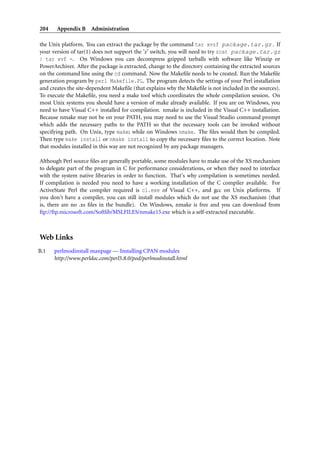 204 Appendix B Administration
the Unix platform. You can extract the package by the command tar xvzf package.tar.gz . If
your version of tar(1) does not support the ‘z’ switch, you will need to try zcat package.tar.gz
| tar xvf -. On Windows you can decompress gzipped tarballs with software like Winzip or
PowerArchiver. After the package is extracted, change to the directory containing the extracted sources
on the command line using the cd command. Now the Makeﬁle needs to be created. Run the Makeﬁle
generation program by perl Makefile.PL. The program detects the settings of your Perl installation
and creates the site-dependent Makeﬁle (that explains why the Makeﬁle is not included in the sources).
To execute the Makeﬁle, you need a make tool which coordinates the whole compilation session. On
most Unix systems you should have a version of make already available. If you are on Windows, you
need to have Visual C++ installed for compilation. nmake is included in the Visual C++ installation.
Because nmake may not be on your PATH, you may need to use the Visual Studio command prompt
which adds the necessary paths to the PATH so that the necessary tools can be invoked without
specifying path. On Unix, type make; while on Windows nmake. The ﬁles would then be compiled.
Then type make install or nmake install to copy the necessary ﬁles to the correct location. Note
that modules installed in this way are not recognized by any package managers.
Although Perl source ﬁles are generally portable, some modules have to make use of the XS mechanism
to delegate part of the program in C for performance considerations, or when they need to interface
with the system native libraries in order to function. That’s why compilation is sometimes needed.
If compilation is needed you need to have a working installation of the C compiler available. For
ActiveState Perl the compiler required is cl.exe of Visual C++, and gcc on Unix platforms. If
you don’t have a compiler, you can still install modules which do not use the XS mechanism (that
is, there are no .xs ﬁles in the bundle). On Windows, nmake is free and you can download from
ftp://ftp.microsoft.com/Softlib/MSLFILES/nmake15.exe which is a self-extracted executable.
Web Links
B.1 perlmodinstall manpage — Installing CPAN modules
http://www.perldoc.com/perl5.8.0/pod/perlmodinstall.html
 