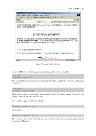 C.1 Apache 207
Figure C.2: Apache Default Index File
If you would like to run IIS and Apache concurrently, search for the two lines like
Listen 80
ServerName localhost:80
They are at different locations in the ﬁle and I just put them here together for convenience. Change the
two lines to
Listen 8000
ServerName localhost:8000
which instructs Apache to bind to port 8000 instead of port 80. IIS still gets port 80. If you don’t need
(or don’t have) IIS, you don’t need this step.
Now we add in support for CGI. Find the line
#AddHandler cgi-script .cgi
and change it to
AddHandler cgi-script .cgi .pl
That is, remove the # at the front and add “.pl” at the end. This makes Apache recognize this ﬁle
extension as CGI scripts.
 
