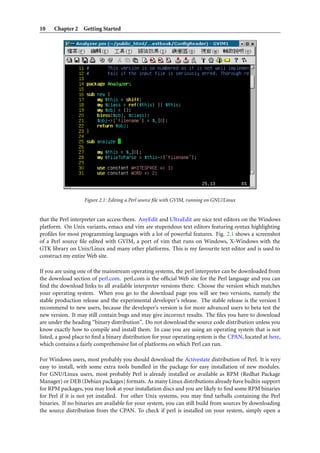 10 Chapter 2 Getting Started
Figure 2.1: Editing a Perl source ﬁle with GVIM, running on GNU/Linux
that the Perl interpreter can access them. AnyEdit and UltraEdit are nice text editors on the Windows
platform. On Unix variants, emacs and vim are stupendous text editors featuring syntax highlighting
proﬁles for most programming languages with a lot of powerful features. Fig. 2.1 shows a screenshot
of a Perl source ﬁle edited with GVIM, a port of vim that runs on Windows, X-Windows with the
GTK library on Unix/Linux and many other platforms. This is my favourite text editor and is used to
construct my entire Web site.
If you are using one of the mainstream operating systems, the perl interpreter can be downloaded from
the download section of perl.com. perl.com is the ofﬁcial Web site for the Perl language and you can
ﬁnd the download links to all available interpreter versions there. Choose the version which matches
your operating system. When you go to the download page you will see two versions, namely the
stable production release and the experimental developer’s release. The stable release is the version I
recommend to new users, because the developer’s version is for more advanced users to beta test the
new version. It may still contain bugs and may give incorrect results. The ﬁles you have to download
are under the heading “binary distribution”. Do not download the source code distribution unless you
know exactly how to compile and install them. In case you are using an operating system that is not
listed, a good place to ﬁnd a binary distribution for your operating system is the CPAN, located at here,
which contains a fairly comprehensive list of platforms on which Perl can run.
For Windows users, most probably you should download the Activestate distribution of Perl. It is very
easy to install, with some extra tools bundled in the package for easy installation of new modules.
For GNU/Linux users, most probably Perl is already installed or available as RPM (Redhat Package
Manager) or DEB (Debian packages) formats. As many Linux distributions already have builtin support
for RPM packages, you may look at your installation discs and you are likely to ﬁnd some RPM binaries
for Perl if it is not yet installed. For other Unix systems, you may ﬁnd tarballs containing the Perl
binaries. If no binaries are available for your system, you can still build from sources by downloading
the source distribution from the CPAN. To check if perl is installed on your system, simply open a
 
