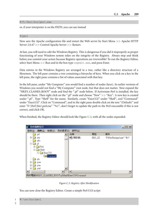 C.1 Apache 209
#!F:/Perl/bin/perl.exe
or, if your interpreter is on the PATH, you can use instead
#!perl
Now save the Apache conﬁguration ﬁle and restart the Web server by Start Menu >> Apache HTTP
Server 2.0.47 >> Control Apache Server >> Restart.
At last, you will need to edit the Windows Registry. This is dangerous if you did it improperly as proper
functioning of your Windows system relies on the integrity of the Registry. Always stop and think
before you commit your action because Registry operations are irreversible! To run the Registry Editor,
select Start Menu >> Run and in the box type regedit.exe, and press Enter.
Data entries in the Windows Registry are arranged in a tree, rather like a directory structure of a
ﬁlesystem. The left pane contains a tree containing a hierarchy of keys. When you click on a key in the
left pane, the right pane contains a list of values associated with that key.
In the left pane, under “My Computer” you would ﬁnd a number of nodes (keys). In earlier versions of
Windows you would not ﬁnd a “My Computer” root node, but that does not matter. Now expand the
“HKEY CLASSES ROOT” node and ﬁnd the “.pl” node below. If Activestate Perl is installed, the key
should be there. Then right click on the “.pl” node and choose “New” >> “Key”. A new key is created
under “.pl”. Type “Shell” for the name. Similarly, create “ExecCGI” under “Shell”, and “Command”
under “ExecCGI”. Click on “Command”, and in the right pane double click on the text “(Default)” and
enter ”F:Perlbinperl.exe” ”%1”, don’t forget to update the path to the Perl executable if this is not
correct, and click OK.
When ﬁnished, the Registry Editor should look like Figure C.3, with all the nodes expanded.
Figure C.3: Registry After Modiﬁcation
You can now close the Registry Editor. Create a simple Perl CGI script:
1 #!/usr/bin/perl
2
 