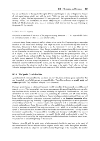D.2 Filesystems and Processes 223
You can use the name of the signal or the signal ID to specify the signal to send to the process. Because
all Unix signal names actually start with the preﬁx “SIG”, you may omit this preﬁx to reduce the
amount of typing. The last argument to kill is the process ID. Each process has an ID to uniquely
identify a process. You should check the process ID by using the ps command, which is displayed on
the far left. Most systems also have a killall command which frees you from the need of looking up
the process ID. For example,
killall -SIGINT myprog
which tries to terminate all instances of the program myprog. However, kill is a more reliable choice
on some Unix variants, or where killall is not available.
A side note about the executable and read permission of executable ﬁles. I have recently seen a question
raised on a Unix forum about making a shell script executable but not readable by other users on
the system. The answer is that is not possible to use the permission 711 (rwx–x–x). There are two
main types of executable programs. Either they are compiled into an executable object code (binary)
format that can be executed directly (e.g., compiled programs written in C), or shell scripts (e.g. perl
or sh scripts). If the executable is in an object format supported by the operating system kernel, it
can be directly loaded and executed by the kernel. Today two main binary formats are supported
on Unix, namely a.out and ELF (Executable and Linkable Format). a.out is well supported, but is
quickly replaced by ELF on many Unix platforms. In the case of executable scripts, on the other hand,
the kernel needs to load the interpreter instead, and the interpreter executes the script instead. To
execute the script, the interpreter needs to have read access of the script. That’s why you can’t use
711 as the script permission if everybody needs to execute it. This works for compiled programs, though.
D.2.5 The Special Permission Bits
Apart from the 9 permission bits that can be set for every ﬁle, there are three special option bits that
may be applied, two of which pertain to executable ﬁles. These bits are known as setuid, setgid and
sticky respectively. They may be set using the chmod command.
If you are granted access to a Unix shell account, possibly one of the ﬁrst commands you will be asked
to use is passwd. This command lets you change your password. On some Unix platforms, some other
functionalities are also available, for example, to change the login shell. Traditionally on Unix, user
information are stored in the ﬁle /etc/passwd, containing the username, user ID, home directory,
login shell and an encrypted password of users. As encrypted passwords in traditional Unixes are well
known to be easy to break, today many systems are conﬁgured to use shadowed passwords, whose
encrypted (strictly speaking, hashed by a cryptographically strong algorithm such as MD5) passwords
are stored in a separate ﬁle /etc/shadow which is only readable by root, in contrast to /etc/passwd
which is readable by everybody. The passwd ﬁle has to be readable by everybody because its ﬁle content
is read by a number of standard Unix programs, such as finger, which can be run by all users on the
system to display information about the user (it may also be executed remotely, but it’s usually disabled
to minimize security risks). The passwd ﬁle is owned by root. Have you wondered how the passwd
program which is executed by a regular user can modify this ﬁle which is only writable by root? The
fact is, the passwd is one of the few programs in a standard Unix installation that has the setuid bit set,
which allows it to take on the privilege of the root user.
When an executable with the setuid bit set is being executed, the effective user is set to the owner of
executable instead of the user who executed the program. Similar is the case for the setgid bit. Therefore,
essentially, the setuid and setgid bits are used to escalate the privileges of the executable. It is also for
 