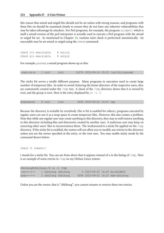 224 Appendix D A Unix Primer
this reason that setuid and setgid bits should not be set unless with strong reasons, and programs with
these bits on should be examined closely to ensure they do not have any inherent vulnerabilities that
may be taken advantage by attackers. For Perl programs, for example, the program suidperl which is
itself a setuid version of the perl interpreter is actually used to execute a Perl program with the setuid
or setgid bit set. As mentioned in Chapter 10, runtime taint check is performed automatically. An
executable may be set setuid or setgid using the chmod command:
chmod u+s executable # setuid
chmod g+s executable # setgid
For example, passwd, a setuid program shows up as this:
-rwsr-xr-x 1 root root 24376 2003-09-14 05:53 /usr/bin/passwd
The sticky bit serves a totally different purpose. Many programs in execution need to create large
number of temporary ﬁles. In order to avoid cluttering the home directory of the respective users, they
are customarily created under the /tmp tree. A check of the /tmp directory shows that it is owned by
root, and the group is root. Here is the entry displayed by ls -l /:
drwxrwxrwt 8 root root 4096 2003-09-22 14:47 tmp
Because the directory is writable by everybody (the w bit is enabled for others), programs executed by
regular users can use it as a swap space to create temporary ﬁles. However, this also creates a problem.
Note that while any regular user may create anything in this directory, they may as well remove anything
in this directory including ﬁles and directories created by another user. A malicious user may keep on
removing other users’ ﬁles to inconvenience them. The workaround is a sticky bit applied on the /tmp
directory. If the sticky bit is enabled, the system will not allow you to modify any entries in the directory
unless you are the owner speciﬁed at the entry, or the root user. You may enable sticky mode by the
command shown below:
chmod +t somedir/
t stands for a sticky bit. You can see from above that it appears instead of x in the listing of /tmp. Here
is an example of some entries in /tmp on my Debian Linux system:
cbkihong@cbkihong:/$ ls -l /tmp
-rw-r--r-- 1 cbkihong cbkihong 0 2003-09-22 14:25 AcroEiBBIX
drwx------ 2 cbkihong cbkihong 4096 2003-09-22 14:23 kde-cbkihong
Unless you are the owner, that is “cbkihong”, you cannot rename or remove these two entries.
 