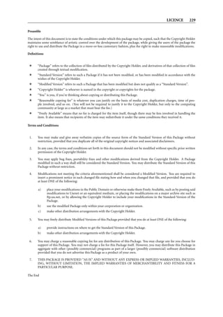 LICENCE 229
Preamble
The intent of this document is to state the conditions under which this package may be copied, such that the Copyright Holder
maintains some semblance of artistic control over the development of the package, while giving the users of the package the
right to use and distribute the Package in a more-or-less customary fashion, plus the right to make reasonable modiﬁcations.
Deﬁnitions
“Package” refers to the collection of ﬁles distributed by the Copyright Holder, and derivatives of that collection of ﬁles
created through textual modiﬁcation.
“Standard Version” refers to such a Package if it has not been modiﬁed, or has been modiﬁed in accordance with the
wishes of the Copyright Holder.
“Modiﬁed Version” refers to such a Package that has been modiﬁed but does not qualify as a “Standard Version”.
“Copyright Holder” is whoever is named in the copyright or copyrights for the package.
“You” is you, if you’re thinking about copying or distributing this Package.
“Reasonable copying fee” is whatever you can justify on the basis of media cost, duplication charges, time of peo-
ple involved, and so on. (You will not be required to justify it to the Copyright Holder, but only to the computing
community at large as a market that must bear the fee.)
“Freely Available” means that no fee is charged for the item itself, though there may be fees involved in handling the
item. It also means that recipients of the item may redistribute it under the same conditions they received it.
Terms and Conditions
1. You may make and give away verbatim copies of the source form of the Standard Version of this Package without
restriction, provided that you duplicate all of the original copyright notices and associated disclaimers.
2. In any case, the terms and conditions set forth in this document should not be modiﬁed without speciﬁc prior written
permission of the Copyright Holder.
3. You may apply bug ﬁxes, portability ﬁxes and other modiﬁcations derived from the Copyright Holder. A Package
modiﬁed in such a way shall still be considered the Standard Version. You may distribute the Standard Version of this
Package without restriction.
4. Modiﬁcations not meeting the criteria aforementioned shall be considered a Modiﬁed Version. You are required to
insert a prominent notice in each changed ﬁle stating how and when you changed that ﬁle, and provided that you do
at least ONE of the following:
a) place your modiﬁcations in the Public Domain or otherwise make them Freely Available, such as by posting said
modiﬁcations to Usenet or an equivalent medium, or placing the modiﬁcations on a major archive site such as
ftp.uu.net, or by allowing the Copyright Holder to include your modiﬁcations in the Standard Version of the
Package.
b) use the modiﬁed Package only within your corporation or organization.
c) make other distribution arrangements with the Copyright Holder.
5. You may freely distribute Modiﬁed Versions of this Package provided that you do at least ONE of the following:
a) provide instructions on where to get the Standard Version of this Package.
b) make other distribution arrangements with the Copyright Holder.
6. You may charge a reasonable copying fee for any distribution of this Package. You may charge any fee you choose for
support of this Package. You may not charge a fee for this Package itself. However, you may distribute this Package in
aggregate with other (possibly commercial) programs as part of a larger (possibly commercial) software distribution
provided that you do not advertise this Package as a product of your own.
7. THIS PACKAGE IS PROVIDED “AS IS” AND WITHOUT ANY EXPRESS OR IMPLIED WARRANTIES, INCLUD-
ING, WITHOUT LIMITATION, THE IMPLIED WARRANTIES OF MERCHANTIBILITY AND FITNESS FOR A
PARTICULAR PURPOSE.
The End
 