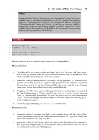 2.5 The Traditional “Hello World” Program 13
NOTES
The use of Autoexec.bat is now obsolete starting from Windows 2000. Setting of environment
variables should be carried out by right-clicking on the “My Computer” icon, and then
choose the “Properties” option. Now select the “Advanced” tab and then click on the
“Environment Variables” button at the bottom. To make the perl interpreter available to
all users on the system, the path should be appended to the PATH variable in the “System
variables” section. If you modify the PATH variable in the “User variables” section, only the
user concerned (presumably you) will be affected.
EXAMPLE 2.1
1 #!/usr/bin/perl -w
2 # Example 2.1 - Hello World
3
4 # print the text to the screen
5 print "Hello, World!n";
Here we outline the steps to create this simple program on Windows and Linux.
Microsoft Windows
1. Open Notepad (or any other text editor you choose) and type in the source code shown above.
Note that the line numbers on the left are for identiﬁcation of lines only and do NOT type them
into the text editor. Please make sure word wrap is disabled.
2. Save the ﬁle as hello.pl. A few text editors, like Notepad, usually append the “.txt” extension to the
ﬁlename when saving. You may put a pair of double quotes around the ﬁlename to circumvent
this behaviour. Also, if you are using Windows 2000 or above and would like to use Notepad,
please ensure that the ﬁle encoding is set to ANSI instead of Unicode.
3. Bring up an MS-DOS prompt window and change to the directory containing your newly created
ﬁle. Say if you have saved to ”C:perl examples”, then type cd C:perl examples and press
Enter. Put a pair of double quotes around the path if any directories in the path contains spaces
(In fact I don’t recommend placing Perl source ﬁles in directories with names containing spaces.
It only complicates matters).
4. Execute the program by typing perl -w hello.pl and press enter.
Unix or GNU/Linux
1. Open any text editor (vim, emacs, pico, kedit ....) and type in the source code shown above. Note
that the line numbers on the left are for identiﬁcation only and do NOT type them into the text
editor. Please make sure word wrap is disabled.
2. Save the ﬁle as hello.pl. Note that the path on line 1 has to match the path to perl on your system.
Also, no spaces should precede the ‘#’ character and no empty lines are allowed before this special
line (traditionally known as the ‘shebang’ line).
 