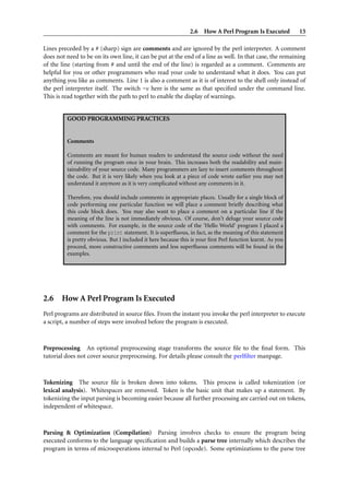 2.6 How A Perl Program Is Executed 15
Lines preceded by a # (sharp) sign are comments and are ignored by the perl interpreter. A comment
does not need to be on its own line, it can be put at the end of a line as well. In that case, the remaining
of the line (starting from # and until the end of the line) is regarded as a comment. Comments are
helpful for you or other programmers who read your code to understand what it does. You can put
anything you like as comments. Line 1 is also a comment as it is of interest to the shell only instead of
the perl interpreter itself. The switch -w here is the same as that speciﬁed under the command line.
This is read together with the path to perl to enable the display of warnings.
GOOD PROGRAMMING PRACTICES
Comments
Comments are meant for human readers to understand the source code without the need
of running the program once in your brain. This increases both the readability and main-
tainability of your source code. Many programmers are lazy to insert comments throughout
the code. But it is very likely when you look at a piece of code wrote earlier you may not
understand it anymore as it is very complicated without any comments in it.
Therefore, you should include comments in appropriate places. Usually for a single block of
code performing one particular function we will place a comment brieﬂy describing what
this code block does. You may also want to place a comment on a particular line if the
meaning of the line is not immediately obvious. Of course, don’t deluge your source code
with comments. For example, in the source code of the ‘Hello World’ program I placed a
comment for the print statement. It is superﬂuous, in fact, as the meaning of this statement
is pretty obvious. But I included it here because this is your ﬁrst Perl function learnt. As you
proceed, more constructive comments and less superﬂuous comments will be found in the
examples.
2.6 How A Perl Program Is Executed
Perl programs are distributed in source ﬁles. From the instant you invoke the perl interpreter to execute
a script, a number of steps were involved before the program is executed.
Preprocessing An optional preprocessing stage transforms the source ﬁle to the ﬁnal form. This
tutorial does not cover source preprocessing. For details please consult the perlﬁlter manpage.
Tokenizing The source ﬁle is broken down into tokens. This process is called tokenization (or
lexical analysis). Whitespaces are removed. Token is the basic unit that makes up a statement. By
tokenizing the input parsing is becoming easier because all further processing are carried out on tokens,
independent of whitespace.
Parsing & Optimization (Compilation) Parsing involves checks to ensure the program being
executed conforms to the language speciﬁcation and builds a parse tree internally which describes the
program in terms of microoperations internal to Perl (opcode). Some optimizations to the parse tree
 