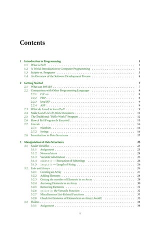 Contents
1 Introduction to Programming 1
1.1 What is Perl? . . . . . . . . . . . . . . . . . . . . . . . . . . . . . . . . . . . . . . . . 1
1.2 A Trivial Introduction to Computer Programming . . . . . . . . . . . . . . . . . . . . 1
1.3 Scripts vs. Programs . . . . . . . . . . . . . . . . . . . . . . . . . . . . . . . . . . . . 3
1.4 An Overview of the Software Development Process . . . . . . . . . . . . . . . . . . . . 4
2 Getting Started 7
2.1 What can Perl do? . . . . . . . . . . . . . . . . . . . . . . . . . . . . . . . . . . . . . . 7
2.2 Comparison with Other Programming Languages . . . . . . . . . . . . . . . . . . . . 8
2.2.1 C/C++ . . . . . . . . . . . . . . . . . . . . . . . . . . . . . . . . . . . . . . . 8
2.2.2 PHP . . . . . . . . . . . . . . . . . . . . . . . . . . . . . . . . . . . . . . . . . 8
2.2.3 Java/JSP . . . . . . . . . . . . . . . . . . . . . . . . . . . . . . . . . . . . . . . 9
2.2.4 ASP . . . . . . . . . . . . . . . . . . . . . . . . . . . . . . . . . . . . . . . . . 9
2.3 What do I need to learn Perl? . . . . . . . . . . . . . . . . . . . . . . . . . . . . . . . . 9
2.4 Make Good Use of Online Resources . . . . . . . . . . . . . . . . . . . . . . . . . . . . 11
2.5 The Traditional “Hello World” Program . . . . . . . . . . . . . . . . . . . . . . . . . . 12
2.6 How A Perl Program Is Executed . . . . . . . . . . . . . . . . . . . . . . . . . . . . . . 15
2.7 Literals . . . . . . . . . . . . . . . . . . . . . . . . . . . . . . . . . . . . . . . . . . . 16
2.7.1 Numbers . . . . . . . . . . . . . . . . . . . . . . . . . . . . . . . . . . . . . . 16
2.7.2 Strings . . . . . . . . . . . . . . . . . . . . . . . . . . . . . . . . . . . . . . . 16
2.8 Introduction to Data Structures . . . . . . . . . . . . . . . . . . . . . . . . . . . . . . 17
3 Manipulation of Data Structures 23
3.1 Scalar Variables . . . . . . . . . . . . . . . . . . . . . . . . . . . . . . . . . . . . . . . 23
3.1.1 Assignment . . . . . . . . . . . . . . . . . . . . . . . . . . . . . . . . . . . . . 23
3.1.2 Nomenclature . . . . . . . . . . . . . . . . . . . . . . . . . . . . . . . . . . . 24
3.1.3 Variable Substitution . . . . . . . . . . . . . . . . . . . . . . . . . . . . . . . . 25
3.1.4 substr() — Extraction of Substrings . . . . . . . . . . . . . . . . . . . . . . 26
3.1.5 length() — Length of String . . . . . . . . . . . . . . . . . . . . . . . . . . . 26
3.2 Lists and Arrays . . . . . . . . . . . . . . . . . . . . . . . . . . . . . . . . . . . . . . . 26
3.2.1 Creating an Array . . . . . . . . . . . . . . . . . . . . . . . . . . . . . . . . . 27
3.2.2 Adding Elements . . . . . . . . . . . . . . . . . . . . . . . . . . . . . . . . . . 28
3.2.3 Getting the number of Elements in an Array . . . . . . . . . . . . . . . . . . . 29
3.2.4 Accessing Elements in an Array . . . . . . . . . . . . . . . . . . . . . . . . . . 30
3.2.5 Removing Elements . . . . . . . . . . . . . . . . . . . . . . . . . . . . . . . . 31
3.2.6 splice(): the Versatile Function . . . . . . . . . . . . . . . . . . . . . . . . . 32
3.2.7 Miscellaneous List-Related Functions . . . . . . . . . . . . . . . . . . . . . . . 33
3.2.8 Check for Existence of Elements in an Array (Avoid!) . . . . . . . . . . . . . . 35
3.3 Hashes . . . . . . . . . . . . . . . . . . . . . . . . . . . . . . . . . . . . . . . . . . . . 38
3.3.1 Assignment . . . . . . . . . . . . . . . . . . . . . . . . . . . . . . . . . . . . . 38
i
 