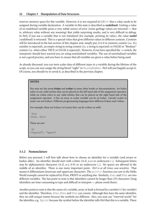 24 Chapter 3 Manipulation of Data Structures
reserves memory space for this variable. However, it is not required in C/C++ that a value needs to be
assigned during variable declaration. A variable in this state is described as undeﬁned. Getting a value
of an undeﬁned variable poses a very subtle source of error (some garbage values are returned — that
is, arbitrary value without any meaning) that yields surprising results, and is very difﬁcult to debug.
In Perl, if you use a variable that is not initialized (for example, printing its value), the value undef
(undeﬁned) is returned. This is a special value that gives different values in different contexts. Contexts
will be introduced in the last section of this chapter and, simply put, it is 0 in numeric context (i.e. if a
number is expected), an empty string in string context (i.e. a string is expected) or FALSE in “Boolean”
context (i.e. when either TRUE or FALSE is expected). However, if you have speciﬁed the -w switch, the
interpreter should have warned you on using uninitialized variables. The use of uninitialized variables
is not a good practice, and you have to ensure that all variables are given a value before being used.
As already discussed, you can store scalar data of different types in a variable during the lifetime of the
script, so you can now assign the string literal “eight” to $LuckyNumber. Perl will just happily accept it.
Of course, you should try to avoid it, as described in the previous chapter.
NOTES
You may see the terms lvalue and rvalue in some other books or documentation. An lvalue
refers to any valid entities that can be placed on the left hand side of the assignment operator,
while an rvalue refers to any valid entities that can be placed on the right hand side of the
assignment operator. A list, an array or scalar variable can be an lvalue. Literals (scalar in
sense) are not lvalues. Different programming languages have different lvalues and rvalues.
For example, these are lvalues (of course they can be rvalues as well):
$var
($var, @lst)
These are not:
46
("mystuff", "apple")
3.1.2 Nomenclature
Before you proceed, I will ﬁrst talk about how to choose an identiﬁer for a variable (and arrays or
hashes alike). An identiﬁer should start with a letter (A-Z, a-z) or underscore ( ). Subsequent letters
may be alphanumeric characters (A-Z, a-z, 0-9) or an underscore ( ). No spaces are allowed in the
middle of an identiﬁer. There is one more important point. Perl is at all times case-sensitive. That
means it differentiates lowercase and uppercase characters. The print() function you saw in the Hello
World example cannot be replaced by Print, PRINT or anything else. Similarly, $var and $Var are two
different variables. The last point to note is that identiﬁers cannot be longer than 255 characters (long
identiﬁers are time-consuming to type and difﬁcult to interpret — please avoid them).
Another point to note is that the name of a variable, array or hash is formed by a symbol ($ for variable)
and the identiﬁer. Therefore, $Var, @Var and %Var can coexist. Although they have the same identiﬁer,
they are still unique names because the symbols are different. Also, you may use “reserved words” for
the identiﬁer, e.g. $print because the symbol before the identiﬁer tells Perl that this is a variable. There
 