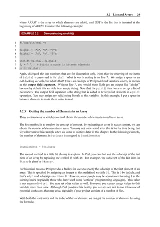 3.2 Lists and Arrays 29
where ARRAY is the array to which elements are added, and LIST is the list that is inserted at the
beginning of ARRAY. Consider the following example:
EXAMPLE 3.2 Demonstrating unshift()
1 #!/usr/bin/perl -w
2
3 @alpha1 = ("a", "b", "c");
4 @alpha2 = ("d", "e", "f");
5
6 unshift @alpha2, @alpha1;
7 $, = " "; # Prints a space in between elements
8 print @alpha2;
Again, disregard the line numbers that are for illustration only. Note that the ordering of the items
of @alpha1 is preserved in @alpha2. What is worth noting is on line 7. We assign a space to an
odd-looking variable, but what’s that? This is an example of Perl predeﬁned variables, and $, is known
as the output ﬁeld separator. Without line 7, you would most likely get an output like “abcdef”
because by default this variable is an empty string. Note that the print() function can accept a list of
parameters. The output ﬁeld separator is the string that is added in between list elements in a print
operation. You may assign any valid string literals to this variable. In this example, I put a space in
between elements to make them easier to read.
3.2.3 Getting the number of Elements in an Array
There are two ways in which you could obtain the number of elements stored in an array.
The ﬁrst method is to employ the concept of context. By evaluating an array in scalar context, we can
obtain the number of elements in an array. You may not understand what this is for the time being, but
we will return to this example when we come to contexts later in this chapter. In the following example,
the number of elements in @colours is asssigned to $numElements:
$numElements = @colours;
The second method is a little bit clumsy to explain. In Perl, you can ﬁnd out the subscript of the last
item of an array by replacing the symbol @ with $#. For example, the subscript of the last item in
@Array is given by $#Array.
For historical reasons, Perl provides a facility for users to specify the subscript of the ﬁrst element of an
array. This is speciﬁed by assigning an integer to the predeﬁned variable $[. This is 0 by default, and
that’s why I said subscripts start from 0. However, some people may be accustomed to using 1 as the
starting index (especially those who have used some “antique” programming languages). This value
is not necessarily 0 or 1. You may set other values as well. However, you cannot assign values to this
variable more than once. Although Perl provides this facility, you are advised not to use it because of
potential confusions that may arise, especially if your project consists of a number of ﬁles.
With both the start index and the index of the last element, we can get the number of elements by using
the formula:
 