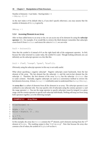 30 Chapter 3 Manipulation of Data Structures
Number of elements = Last Index - Starting Index + 1
= $#Array - $[ + 1
As the start index is 0 by default (that is, if you don’t specify otherwise), you may assume that the
number of elements of @Array is given by
$#Array + 1
3.2.4 Accessing Elements in an Array
After we have added items to an array or list, we can access any of its elements by using the subscript
operator ([]). For example, if we would like to retrieve the third element (remember that subscripts
count from 0) from @colours and return the value to $col3, we can write
$col3 = $colours[2];
Note that the symbol is $ instead of @ on the right hand side of the assignment operator. In Perl,
because the value returned is a scalar value, the symbol $ is used. Though looking awkward, you can
deﬁnitely use the subscript operator on a list, like this:
$col3 = ("red", "orange", "green", "blue")[2];
Obviously, using the subscript operator in this way is not really useful.
What about specifying a negative subscript? Negative subscripts count backwards, from the last
element of the array. The last element has the subscript -1, and the next-to-last element has the
subscript -2. Therefore, the ﬁrst element of the array @array has the subscript -@colours (due
to scalar context). Normally, negative subscripts are used as a convenience method to retrieve the
last element of an array. At least, @array[-1] is deﬁnitely easier to understand than @array[$#array].
An array slice is a subset of elements from all the elements in an array. The subscript operator is not
conﬁned to one subscript only. You may specify a list of subscripts using the comma operator (,) and
the range operator (..). You use the range operator to specify subscripts (must be integral) in a given
range, and the comma operator to specify each subscript individually. Nothing will stop you from using
both operators together, as in the following example:
EXAMPLE 3.3 Array Slices
1 #!/usr/bin/perl -w
2
3 @alpha = (’a’ .. ’z’);
4 @slice = @alpha[4, 10 .. 15];
5
6 $, = " ";
7 print @slice;
In this example, the array slice @slice contains the 5th element, and 6 elements starting from the 11th
element of @alpha. The resulting output is thus “e k l m n o p”. Note that because the array slice
contains a list of values, the symbol of @alpha is @ on line 4.
 