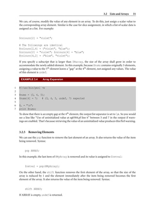 3.2 Lists and Arrays 31
We can, of course, modify the value of any element in an array. To do this, just assign a scalar value to
the corresponding array element. Similar is the case for slice assignment, in which a list of scalar data is
assigned as a list. For example:
$colours[2] = "violet";
# The followings are identical
@colours[2,4] = ("violet", "blue");
$colours[2] = "violet"; $colours[4] = "blue";
@colours[4,2] = ("blue", "violet");
If you specify a subscript that is larger than $#array, the size of the array shall grow in order to
accommodate the newly added element. In this example, because @nums contains originally 3 elements,
assigning a value to the 5th element leaves a “gap” at the 4th element, not assigned any values. The value
of this element is undef.
EXAMPLE 3.4 Array Expansion
1 #!/usr/bin/perl -w
2
3 @nums = (3, 4, 5);
4 $nums[4] = 7; # (3, 4, 5, undef, 7) expected
5
6 $, = "n";
7 print @nums;
To show that there is an empty gap at the 4th element, the output list separator is set to n. So you would
see a line like “Use of uninitialized value at eg0304.pl line 6” between 5 and 7 in the output if warn-
ings are enabled. That’s because retrieving the value of an uninitialized value produces this Perl warning.
3.2.5 Removing Elements
We can use the pop function to remove the last element of an array. It also returns the value of the item
being removed. Syntax:
pop ARRAY;
In this example, the last item of @MyArray is removed and its value is assigned to $retval:
$retval = pop(@MyArray);
On the other hand, the shift function removes the ﬁrst element of the array, so that the size of the
array is reduced by 1 and the element immediately after the item being removed becomes the ﬁrst
element of the array. It also returns the value of the item being removed. Syntax:
shift ARRAY;
If ARRAY is empty, undef is returned.
 