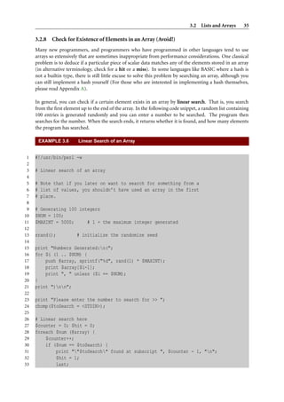 3.2 Lists and Arrays 35
3.2.8 Check for Existence of Elements in an Array (Avoid!)
Many new programmers, and programmers who have programmed in other languages tend to use
arrays so extensively that are sometimes inappropriate from performance considerations. One classical
problem is to deduce if a particular piece of scalar data matches any of the elements stored in an array
(in alternative terminology, check for a hit or a miss). In some languages like BASIC where a hash is
not a builtin type, there is still little excuse to solve this problem by searching an array, although you
can still implement a hash yourself (For those who are interested in implementing a hash themselves,
please read Appendix A).
In general, you can check if a certain element exists in an array by linear search. That is, you search
from the ﬁrst element up to the end of the array. In the following code snippet, a random list containing
100 entries is generated randomly and you can enter a number to be searched. The program then
searches for the number. When the search ends, it returns whether it is found, and how many elements
the program has searched.
EXAMPLE 3.6 Linear Search of an Array
1 #!/usr/bin/perl -w
2
3 # Linear search of an array
4
5 # Note that if you later on want to search for something from a
6 # list of values, you shouldn’t have used an array in the first
7 # place.
8
9 # Generating 100 integers
10 $NUM = 100;
11 $MAXINT = 5000; # 1 + the maximum integer generated
12
13 srand(); # initialize the randomize seed
14
15 print "Numbers Generated:n(";
16 for $i (1 .. $NUM) {
17 push @array, sprintf("%d", rand(1) * $MAXINT);
18 print $array[$i-1];
19 print ", " unless ($i == $NUM);
20 }
21 print ")nn";
22
23 print "Please enter the number to search for >> ";
24 chomp($toSearch = <STDIN>);
25
26 # Linear search here
27 $counter = 0; $hit = 0;
28 foreach $num (@array) {
29 $counter++;
30 if ($num == $toSearch) {
31 print ""$toSearch" found at subscript ", $counter - 1, "n";
32 $hit = 1;
33 last;
 
