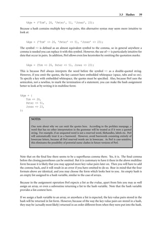 3.3 Hashes 39
%Age = (’Tom’, 26, ’Peter’, 51, ’Jones’, 23);
Because a hash contains multiple key-value pairs, this alternative syntax may seem more intuitive to
look at:
%Age = (’Tom’ => 26, ’Peter’ => 51, ’Jones’ => 23);
The symbol => is deﬁned as an almost equivalent symbol to the comma, so in general anywhere a
comma is needed you can replace it with this symbol. However, the use of => is particularly intuitive for
data that occur in pairs. In addition, Perl allows even less keystrokes by omitting the quotation marks:
%Age = (Tom => 26, Peter => 51, Jones => 23);
This is because Perl always interprets the word before the symbol => as a double-quoted string.
However, if you omit the quotes, the key cannot have embedded whitespace (space, tabs and so on).
To specify a key with embedded whitespace, the quotes must be speciﬁed. Also, because Perl uses the
semicolon, not a newline, to mark the termination of a statement, you can make the hash assignment
better to look at by writing it in multiline form:
%Age = (
Tom => 26,
Peter => 51,
Jones => 23,
);
NOTES
One note about why we can omit the quotes here. According to the perldata manpage, a
word that has no other interpretation in the grammar will be treated as if it were a quoted
string. For example, if an unquoted word is not a reserved word, ﬁlehandles, labels etc. Perl
will automatically treat it as a bareword. However, avoid barewords consisting entirely of
lowercase letters, because all Perl reserved words are in lowercase. As Perl is case-sensitive,
this eliminates the possibility of potential name clashes in future versions of Perl.
Note that on the ﬁnal line there seems to be a superﬂuous comma there. Yes, it is. The ﬁnal comma
before the closing parentheses can be omitted. But it is customary to have it there in the above multiline
form because it is likely that you may append more key-value pairs later on. Then you will have to add
the comma back, and it will result in an error if you have omitted to do so. Bear in mind that the four
formats above are identical, and you may choose the form which looks best to you. An empty hash is
an empty list assigned to a hash variable, similar to the case of arrays.
Because in the assignment operation Perl expects a list as the rvalue, apart from lists you may as well
assign an array, or even a subroutine returning a list to the hash variable. Note that the hash variable
provides a list context here.
If we assign a hash variable to an array, or anywhere a list is expected, the key-value pairs stored in the
hash will be returned in list form. However, because of the way the key-value pairs are stored in a hash,
they may be (actually most likely) returned in an order different from when they were put into the hash.
 
