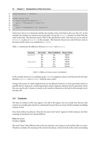 42 Chapter 3 Manipulation of Data Structures
21 chomp($toSearch = <STDIN>);
22
23 # Hash search here
24 if (exists($hash{$toSearch})) {
25 print ""$toSearch" found!n";
26 } else {
27 print ""$toSearch" not found!n";
28 }
Notice how clean it is to determine whether the number exists in the hash in this case (line 24). In this
example, the numbers are stored as keys in the hash. We use the exists() function to check if the key
exists in the hash. This function returns TRUE if the speciﬁed key exists. Note that you can as well use
defined() in place of exists() in this example. This function returns true only if the key exists in
the hash, and the value is not undeﬁned (i.e. undef).
Table 3.2 summarizes the difference between defined() and exists():
Function Key Exists Value Undeﬁned Return Value
exists() Yes No TRUE
Yes Yes TRUE
No N/A FALSE
defined() Yes No TRUE
Yes Yes FALSE
No N/A FALSE
Table 3.2: Differences between exists() and deﬁned()
In the example, because 0 (or anything except undef) is assigned as value to each key put into the hash,
therefore, exists() and defined() yields the same results.
Owing to the nature of a hash, duplicate keys are not allowed. However, as I have previously noted it is
possible that by using such a random generation scheme duplicate elements may be generated, and in
this case exactly only 1 instance is stored, so the number of elements in the hash in this example can be
less than 100.
3.4 Contexts
The idea of contexts in Perl may appear a bit odd at ﬁrst glance, but you would soon discover that
contexts are actually quite intuitive to understand, because there are many real life examples resembling
contexts in Perl.
First, look at these two phrases. Note that the same word “press” appears in both sentences, but their
meanings in the phrases are entirely different.
Press the button
Freedom of press
The word “press” plays different roles in the two sentences, one acting as a verb and the other as a noun.
Therefore, to deduce the meaning of the word in the phrase, we have to look at the words surrounding
 