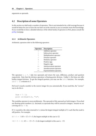 48 Chapter 4 Operators
arguments as operands.
4.2 Description of some Operators
In this section we shall study a number of operators. This is not intended to be a full coverage because it
would be better for you to learn the rest later on in the tutorial as you accumulate more Perl knowledge.
If you would like to have a detailed reference of the whole family of operators in Perl, please consult the
perlop manpage.
4.2.1 Arithmetic Operators
Arithmetic operators refer to the following operators:
Operator Description
+ Addition operator
- Subtraction operator
* Multiplication operator
/ Division operator
% Modulus operator
+ Positive sign
- Negative sign
++ Autoincrement operator
-- Autodecrement operator
** Exponentiation operator
The operators +, -, *, / take two operands and return the sum, difference, product and quotient
respectively. Note that the division operation is ﬂoating-point division. Unlike C, Perl does not offer
builtin integral division. To get the integral quotient, you may use the int() function. For example,
int(7 / 2) evaluates to 3.
Perl won’t round a number to the nearest integer for you automatically. If you need this, the “correct”
way to do this is
$num = 7 / 2;
print int($num+0.5), "n";
The modulus operator is more problematic. The operands of this operand are both integers. If you feed
any ﬂoating-point numbers (i.e. decimals) as operands they will be coerced to integers. Assume we are
carrying out $a % $b.
If $b is positive, the value returned is $a minus the largest integral multiple of $b such that the result is
still positive. For example,
63 % 5 = 3 (63 = 12×5+3, the largest multiple in this case is 12)
-63 % 5 = 2 (−63 = −13×5+2, the largest multiple in this case is −13)
 