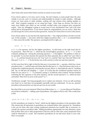 62 Chapter 4 Operators
(don’t look at the answer below before you have an answer in your mind)
If you choose option A, I’m sorry, you’re wrong. But don’t despair, as many people share the same
mistake as you do, and it is common and understandable for people to make mistakes. Although
novices are more prone to make mistakes, nothing will stop veterans from making mistakes as
well. Most computer programs we are using have bugs. Some bugs are obvious, but there are
many more hidden ones which are not normally revealed unless your program gives unexpected
output. Trust me, debugging is going to occupy most of your development time, and is the most
tedious job for all programmers. If you choose option B, congratulations, you are correct. Hope that
you did not get the correct answer by sheer guesswork. Anyway, let’s look at how we arrive at the answer.
If you choose option A, you may have the impression that += has a high precedence, but this is not the
case. In this example, ?: also exists, which has a higher precedence than +=, so ?: is evaluated before
+=. Here comes the trouble. The operators, scanning from left to right, are:
print >= ?: += ,
print is a list operator, and has the highest precedence. So Perl looks on the right hand side for
its parameters. Then Perl sees >=, which has the second-highest precedence. So $a >= $b is then
evaluated, yielding true. Among the remaining operators, ?: is the highest. The problem is, what are
its operands? As you have learned, this operator has three operands, the so-called “test” part (that is
$a >= $b, and have found to be true), the “true” part ($b), and the “false” part. But wait! What is the
false part? $a or $a += 6? Its the former one, in the contrary to what you may have expected.
As Perl scans from left to right to ﬁnd the false part, it encounters the += operator, which has a lower
precedence than ?:, and Perl stops and claims that the false part is $a. Then Perl knows what to do, so
evaluates the conditional operator, returning the true part, that is $b (that holds the value 0). Anything
left? Yes, we still have the dangling += 6 part! It is tricky that the conditional operator returns an
lvalue if it can, and so $b += 6 is evaluated, causing $b to hold the value 6 instead. We have ﬁnished
evaluating the ﬁrst argument to the print operator, and the second operand is $a, which has been
untouched. That’s how we arrive at the answer “6, 1”.
Troublesome enough? Two long paragraphs just to explain one statement. If you are still scratching
your head, try to read these two paragraphs repeatedly until you understand. So you see, operator
precedence and associativity can trip you up if you are not careful.
But what if this is not your intention? What if you’d like to have $a += 6 as your false part? Recall how
you do this in arithmetic — adding a pair of parentheses. This applies to Perl as well. This is easily done
as this:
print $a >= $b ? $b : ($a += 6) , $a;
In Perl, parentheses are treated as “terms”, which has the highest precedence in the precedence table.
This ensures that all expressions in parentheses are evaluated before other operators do. Parentheses
is the cure for those who enjoy writing complicated statements but wouldn’t like to memorize (or
consult) the operator precedence table. Adding parentheses appropriately not only eliminates a great
deal of effort when you or other programmers read your code at a later time, many unexpected errors
could be eliminated as a result. But sometimes parentheses do not add much clarity to your code.
Here’s an example:
 