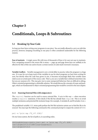 Chapter 5
Conditionals, Loops & Subroutines
5.1 Breaking Up Your Code
So long you have been writing your programs in one piece. You are totally allowed to carry on with this
practice, however, lumping everything in one piece is often considered undesirable for the following
reasons:
Ease of maintain A single source ﬁle with tens of thousands of lines is for sure not easy to maintain.
First, navigating around in the source ﬁle is messy — page up and page down keys are unlikely to be
effective for ﬁles of this size and to locate a certain section of code much traversal is necessary.
Variable Conﬂicts Variable management is not a trivial affair in practice when the program is a large
one. It is easy for us to keep track of the variables in use for short programs we have been writing for
now, but shortly when the code base grows in size, it becomes increasingly likely that variable name
clash occurs at certain parts of the source code. That is, you use a variable that is deﬁned somewhere else
but you are unaware of it. This may give rise to some unexpected behaviour that are difﬁcult to debug.
Object-oriented programming is a desirable solution. We would discuss the concepts of scope and pack-
ages, which are fundamental to object-oriented programming that would be covered in the next chapter.
5.1.1 Sourcing External Files with require()
The require() function can be used to source external ﬁles. It acts in this way — when execution
reaches a require() statement, it ﬁrst checks if the ﬁle has already been required. This is to avoid
multiple inclusions and potential ﬁle inclusion loops (for example, A includes B, and B includes A etc.).
The predeﬁned variable @INC stores path preﬁxes the Perl ﬁle inclusion system use to ﬁnd the ﬁle to be
sourced. You may type the following command at the command prompt to output the content of @INC:
perl -e ’print map {"$_n"} @INC;’
On my Linux system, the list of paths is, in ascending order,
cbkihong@cbkihong:∼/public_html> perl -e ’print map {"$_n"} @INC;’
/usr/lib/perl5/5.8.0/i686-linux-thread-multi
/usr/lib/perl5/5.8.0
67
 