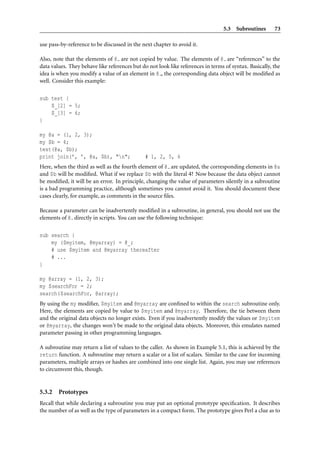 5.3 Subroutines 73
use pass-by-reference to be discussed in the next chapter to avoid it.
Also, note that the elements of @ are not copied by value. The elements of @ are “references” to the
data values. They behave like references but do not look like references in terms of syntax. Basically, the
idea is when you modify a value of an element in @ , the corresponding data object will be modiﬁed as
well. Consider this example:
sub test {
$_[2] = 5;
$_[3] = 6;
}
my @a = (1, 2, 3);
my $b = 4;
test(@a, $b);
print join(’, ’, @a, $b), "n"; # 1, 2, 5, 6
Here, when the third as well as the fourth element of @ are updated, the corresponding elements in @a
and $b will be modiﬁed. What if we replace $b with the literal 4? Now because the data object cannot
be modiﬁed, it will be an error. In principle, changing the value of parameters silently in a subroutine
is a bad programming practice, although sometimes you cannot avoid it. You should document these
cases clearly, for example, as comments in the source ﬁles.
Because a parameter can be inadvertently modiﬁed in a subroutine, in general, you should not use the
elements of @ directly in scripts. You can use the following technique:
sub search {
my ($myitem, @myarray) = @_;
# use $myitem and @myarray thereafter
# ...
}
my @array = (1, 2, 3);
my $searchFor = 2;
search($searchFor, @array);
By using the my modiﬁer, $myitem and @myarray are conﬁned to within the search subroutine only.
Here, the elements are copied by value to $myitem and @myarray. Therefore, the tie between them
and the original data objects no longer exists. Even if you inadvertently modify the values or $myitem
or @myarray, the changes won’t be made to the original data objects. Moreover, this emulates named
parameter passing in other programming languages.
A subroutine may return a list of values to the caller. As shown in Example 5.1, this is achieved by the
return function. A subroutine may return a scalar or a list of scalars. Similar to the case for incoming
parameters, multiple arrays or hashes are combined into one single list. Again, you may use references
to circumvent this, though.
5.3.2 Prototypes
Recall that while declaring a subroutine you may put an optional prototype speciﬁcation. It describes
the number of as well as the type of parameters in a compact form. The prototype gives Perl a clue as to
 
