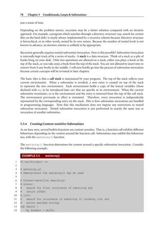 78 Chapter 5 Conditionals, Loops & Subroutines
just a waste of time.
Depending on the problem nature, recursion may be a better solution compared with an iterative
approach. For example, a program which searches through a directory structure (say, search for certain
ﬁles on the hard disk) is nearly always implemented by a recursive scheme because directory structure
is hierarchical, or in other words, nested by its very nature. Because the number of nested levels is not
known in advance, an iterative scheme is unlikely to be appropriate.
Recursion generally requires nested subroutine invocation. How is this possible? Subroutine invocation
is internally kept track of by a series of stacks. A stack is a data structure. Think of a stack as a pile of
books lying on your desk. Only two operations are allowed on a stack, either you place a book at the
top of the stack, or you take away a book from the top of the stack. You are not allowed to insert into or
remove from it any books in the middle. I will now brieﬂy go into the process of subroutine invocation
because certain concepts will be revisited in later chapters.
The basic idea is that a call stack is maintained by your program. The top of the stack reﬂects your
current environment. When a subroutine is invoked, a new entry is created on top of the stack
to represent the new environment. Each environment holds a copy of the lexical variables (those
declared with my, to be introduced later on) that are speciﬁc to its environment. When the current
subroutine terminates, so is the environment and the entry is removed from the top of the call stack.
The environment previously in effect is reinstated. Therefore, every invocation is independently
represented by the corresponding entry on the stack. This is how subroutine invocations are handled
in programming languages. Note that this mechanism does not impose any restrictions to nested
subroutine invocation. Nested subroutine invocation is just performed in exactly the same way as
invocation of another subroutine.
5.3.4 Creating Context-sensitive Subroutines
As we have seen, several builtin functions are context-sensitive. That is, a function call exhibits different
behaviours depending on the context around the function call. Subroutines may exhibit this behaviour
too, with the wantarray() function.
The wantarray() function determines the context around a speciﬁc subroutine invocation. Consider
the following example:
EXAMPLE 5.3 wantarray()
1 #!/usr/bin/perl -w
2
3 # wantarray.pl
4 # Demonstrates how wantarray() may be used
5
6 # Context-sensitive searching:
7 # scalar:
8 # search for first occurrence of substring and
9 # return offset
10 # list:
11 # search for occurrence of substring in incoming list and
12 # return matched strings
13 sub search {
14 my $substr = shift;
 