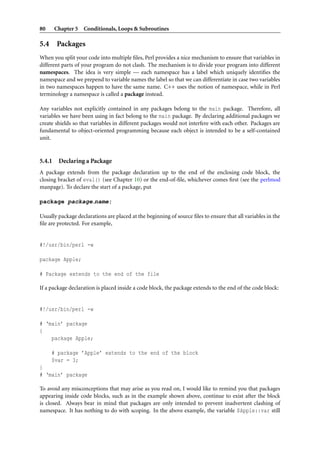 80 Chapter 5 Conditionals, Loops & Subroutines
5.4 Packages
When you split your code into multiple ﬁles, Perl provides a nice mechanism to ensure that variables in
different parts of your program do not clash. The mechanism is to divide your program into different
namespaces. The idea is very simple — each namespace has a label which uniquely identiﬁes the
namespace and we prepend to variable names the label so that we can differentiate in case two variables
in two namespaces happen to have the same name. C++ uses the notion of namespace, while in Perl
terminology a namespace is called a package instead.
Any variables not explicitly contained in any packages belong to the main package. Therefore, all
variables we have been using in fact belong to the main package. By declaring additional packages we
create shields so that variables in different packages would not interfere with each other. Packages are
fundamental to object-oriented programming because each object is intended to be a self-contained
unit.
5.4.1 Declaring a Package
A package extends from the package declaration up to the end of the enclosing code block, the
closing bracket of eval() (see Chapter 10) or the end-of-ﬁle, whichever comes ﬁrst (see the perlmod
manpage). To declare the start of a package, put
package package name;
Usually package declarations are placed at the beginning of source ﬁles to ensure that all variables in the
ﬁle are protected. For example,
#!/usr/bin/perl -w
package Apple;
# Package extends to the end of the file
If a package declaration is placed inside a code block, the package extends to the end of the code block:
#!/usr/bin/perl -w
# ‘main’ package
{
package Apple;
# package ’Apple’ extends to the end of the block
$var = 3;
}
# ‘main’ package
To avoid any misconceptions that may arise as you read on, I would like to remind you that packages
appearing inside code blocks, such as in the example shown above, continue to exist after the block
is closed. Always bear in mind that packages are only intended to prevent inadvertent clashing of
namespace. It has nothing to do with scoping. In the above example, the variable $Apple::var still
 