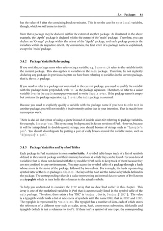 5.4 Packages 81
has the value of 3 after the containing block terminates. This is not the case for my or local variables,
though, which we will come to shortly.
Note that a package may be declared within the extent of another package. As illustrated in the above
example, the ‘Apple’ package is declared within the extent of the ‘main’ package. Therefore, you can
declare an ‘Orange’ package within the extent of the ‘Apple’ package, and each package protects the
variables within its respective extent. By convention, the ﬁrst letter of a package name is capitalized,
except the ‘main’ package.
5.4.2 Package Variable Referencing
If you omit the package name when referencing a variable, e.g. $somevar, it refers to the variable inside
the current package. This also applies to variables in the main package. Therefore, by not explicitly
declaring any packages in previous chapters we have been referring to variables in the current package,
that is, the main package.
If you need to refer to a package not contained in the current package, you need to qualify the variable
with the package name prepended, with ‘::’ as the package separator. Therefore, to refer to a scalar
variable $var in the apple namespace you need to write $apple::var. If the package name is empty
but contains the package separator, e.g. $::var, the main package is assumed.
Because you need to explicitly qualify a variable with the package name if you have to refer to it in
another package, you will not modify it inadvertently unless that is your intention. That is exactly how
namespaces work.
There is also an old syntax of using a quote instead of double colon for referring to package variables,
for example, $orange’var. This syntax may be deprecated in future versions of Perl. However, because
it will be interpolated in double-quoted strings, you should beware of strings such as “$people’s
pen”. You should disambiguate by putting a pair of curly braces around the variable name, such as
“${people}’s pen”.
5.4.3 Package Variables and Symbol Tables
Each package in Perl maintains its own symbol table. A symbol table keeps track of a list of symbols
deﬁned in the current package and their memory locations at which they can be found. For non-lexical
variables (that is, those not declared with the my modiﬁer) Perl needs to keep track of them because they
are not conﬁned to any environments. You may access the symbol table of a package through a hash
whose name is the name of the package, followed by two colons. For example, the hash representing
symbol table of the main package is %main::. The keys of the hash are the names of symbols deﬁned in
the package. The corresponding values is a scalar representing an internal data structure of Perl known
as a typeglob which in turn holds the references to the actual symbols.
To help you understand it, consider the @INC array that we described earlier in this chapter. This
array is one of the predeﬁned variables in Perl that is automatically listed in the symbol table of the
main package. Therefore, there exists a key ‘INC’ in %main::, that is, $main::{’INC’}. The value
is a typeglob which holds a list of references of symbols with the name INC, that is, @INC and %INC.
The typeglob is represented by *main::INC. The typeglob has a number of slots, each of which stores
the references of a different type such as scalar, array, hash, anonymous subroutine, ﬁlehandle and
typeglob (which is just a reference to itself). If there isn’t a symbol of one type, the corresponding
 