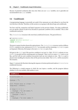 86 Chapter 5 Conditionals, Loops & Subroutines
Because of potential confusions that may arise when you use local variables, one is generally not
recommended to use local variables.
5.6 Conditionals
A programming language is practically not useful if the statements are only allowed to run from the
very ﬁrst line to the last. Therefore, in this section we are going to talk about loops and conditionals.
You have used the comparison and logical operators in the previous chapter. By using conditionals,
you can specify a block of code to be executed if a particular condition (test) is satisﬁed. This is what
conditionals exactly do.
The if-elsif-else structure is the most basic conditional structure. The general form is:
if (EXPR1) BLOCK 1
[elsif (EXPR2) BLOCK 2] ...
[else BLOCK n]
The parts in square brackets denote the optional parts. The if-elsif-else structure works as follows:
if EXPR1 evaluates to true, statements in BLOCK 1 are executed, and the remaining elsif or else parts
are bypassed. Otherwise, Perl jumps to the next elsif or else part, if any.
Perl goes to the elsif part if the previous condition is not met (i.e. false). If EXPR2 evaluates to true,
BLOCK 2 is executed and the remaining parts are bypassed. There can be as many elsif parts as you
like, and Perl will test each condition successively until any test evaluates to true. The else part is
placed at last, handling the situation when all the previous tests failed. The BLOCK n will be executed in
this situation.
Figure 5.1 presents the ﬂowchart showing the sequence of actions performed inside an if-elsif-else
conditional structure.
The following is a simple program in which the user inputs a number, and the program deduces
whether it is an even number, odd number or zero.
EXAMPLE 5.4
1 #!/usr/bin/perl -w
2
3 $numtype = "";
4
5 print "Please enter an integer > ";
6 chomp($num = <STDIN>);
7
8 if ($num % 2 == 1) {
9 $numtype = "an odd number.";
10 } elsif ($num == 0) {
11 $numtype = "zero.";
12 } else {
13 $numtype = "an even number.";
14 }
 