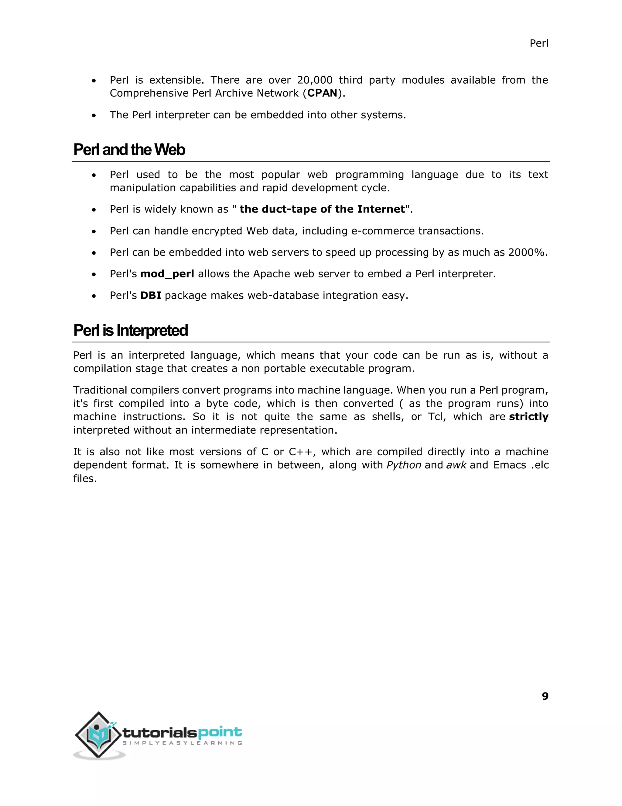 Perl
9
 Perl is extensible. There are over 20,000 third party modules available from the
Comprehensive Perl Archive Network (CPAN).
 The Perl interpreter can be embedded into other systems.
PerlandtheWeb
 Perl used to be the most popular web programming language due to its text
manipulation capabilities and rapid development cycle.
 Perl is widely known as " the duct-tape of the Internet".
 Perl can handle encrypted Web data, including e-commerce transactions.
 Perl can be embedded into web servers to speed up processing by as much as 2000%.
 Perl's mod_perl allows the Apache web server to embed a Perl interpreter.
 Perl's DBI package makes web-database integration easy.
PerlisInterpreted
Perl is an interpreted language, which means that your code can be run as is, without a
compilation stage that creates a non portable executable program.
Traditional compilers convert programs into machine language. When you run a Perl program,
it's first compiled into a byte code, which is then converted ( as the program runs) into
machine instructions. So it is not quite the same as shells, or Tcl, which are strictly
interpreted without an intermediate representation.
It is also not like most versions of C or C++, which are compiled directly into a machine
dependent format. It is somewhere in between, along with Python and awk and Emacs .elc
files.
 